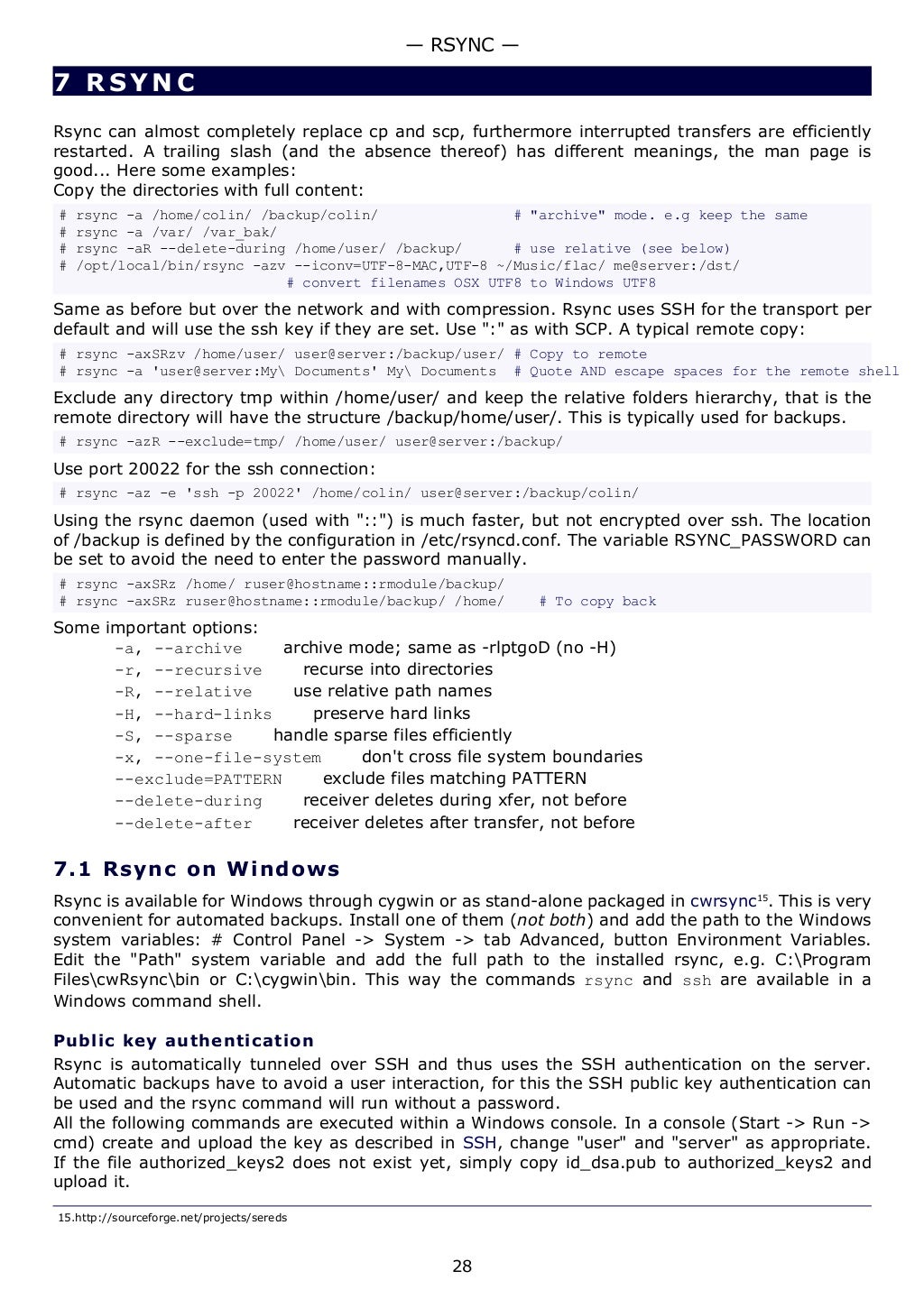7 RSYNC
Rsync can almost completely replace cp and scp, furthermore interrupted transfers are efficiently
restarted. A trailing slash (and the absence thereof) has different meanings, the man page is
good... Here some examples:
Copy the directories with full content:
# rsync -a /home/colin/ /backup/colin/ # "archive" mode. e.g keep the same
# rsync -a /var/ /var_bak/
# rsync -aR --delete-during /home/user/ /backup/ # use relative (see below)
# /opt/local/bin/rsync -azv --iconv=UTF-8-MAC,UTF-8 ~/Music/flac/ me@server:/dst/
# convert filenames OSX UTF8 to Windows UTF8
Same as before but over the network and with compression. Rsync uses SSH for the transport per
default and will use the ssh key if they are set. Use ":" as with SCP. A typical remote copy:
# rsync -axSRzv /home/user/ user@server:/backup/user/ # Copy to remote
# rsync -a 'user@server:My Documents' My Documents # Quote AND escape spaces for the remote shell
Exclude any directory tmp within /home/user/ and keep the relative folders hierarchy, that is the
remote directory will have the structure /backup/home/user/. This is typically used for backups.
# rsync -azR --exclude=tmp/ /home/user/ user@server:/backup/
Use port 20022 for the ssh connection:
# rsync -az -e 'ssh -p 20022' /home/colin/ user@server:/backup/colin/
Using the rsync daemon (used with "::") is much faster, but not encrypted over ssh. The location
of /backup is defined by the configuration in /etc/rsyncd.conf. The variable RSYNC_PASSWORD can
be set to avoid the need to enter the password manually.
# rsync -axSRz /home/ ruser@hostname::rmodule/backup/
# rsync -axSRz ruser@hostname::rmodule/backup/ /home/ # To copy back
Some important options:
-a, --archive archive mode; same as -rlptgoD (no -H)
-r, --recursive recurse into directories
-R, --relative use relative path names
-H, --hard-links preserve hard links
-S, --sparse handle sparse files efficiently
-x, --one-file-system don't cross file system boundaries
--exclude=PATTERN exclude files matching PATTERN
--delete-during receiver deletes during xfer, not before
--delete-after receiver deletes after transfer, not before
7.1 Rsync on Windows
Rsync is available for Windows through cygwin or as stand-alone packaged in cwrsync15
. This is very
convenient for automated backups. Install one of them (not both) and add the path to the Windows
system variables: # Control Panel -> System -> tab Advanced, button Environment Variables.
Edit the "Path" system variable and add the full path to the installed rsync, e.g. C:Program
FilescwRsyncbin or C:cygwinbin. This way the commands rsync and ssh are available in a
Windows command shell.
Public key authentication
Rsync is automatically tunneled over SSH and thus uses the SSH authentication on the server.
Automatic backups have to avoid a user interaction, for this the SSH public key authentication can
be used and the rsync command will run without a password.
All the following commands are executed within a Windows console. In a console (Start -> Run ->
cmd) create and upload the key as described in SSH, change "user" and "server" as appropriate.
If the file authorized_keys2 does not exist yet, simply copy id_dsa.pub to authorized_keys2 and
upload it.
15.http://sourceforge.net/projects/sereds
— RSYNC —
28
 