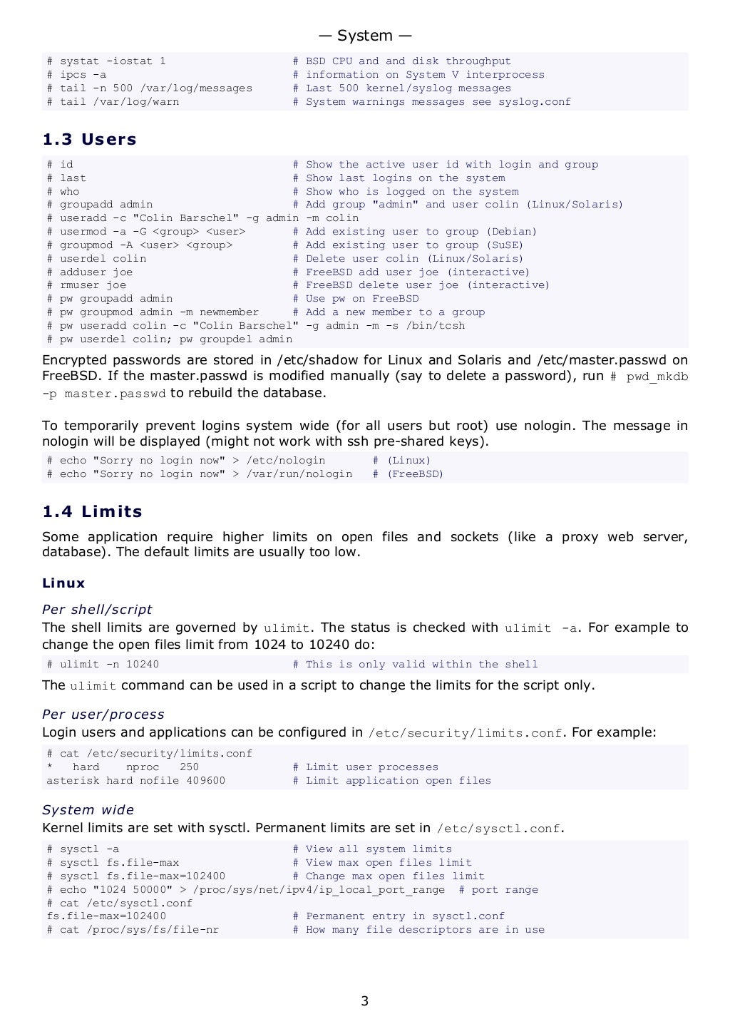 # systat -iostat 1 # BSD CPU and and disk throughput
# ipcs -a # information on System V interprocess
# tail -n 500 /var/log/messages # Last 500 kernel/syslog messages
# tail /var/log/warn # System warnings messages see syslog.conf
1.3 Users
# id # Show the active user id with login and group
# last # Show last logins on the system
# who # Show who is logged on the system
# groupadd admin # Add group "admin" and user colin (Linux/Solaris)
# useradd -c "Colin Barschel" -g admin -m colin
# usermod -a -G <group> <user> # Add existing user to group (Debian)
# groupmod -A <user> <group> # Add existing user to group (SuSE)
# userdel colin # Delete user colin (Linux/Solaris)
# adduser joe # FreeBSD add user joe (interactive)
# rmuser joe # FreeBSD delete user joe (interactive)
# pw groupadd admin # Use pw on FreeBSD
# pw groupmod admin -m newmember # Add a new member to a group
# pw useradd colin -c "Colin Barschel" -g admin -m -s /bin/tcsh
# pw userdel colin; pw groupdel admin
Encrypted passwords are stored in /etc/shadow for Linux and Solaris and /etc/master.passwd on
FreeBSD. If the master.passwd is modified manually (say to delete a password), run # pwd_mkdb
-p master.passwd to rebuild the database.
To temporarily prevent logins system wide (for all users but root) use nologin. The message in
nologin will be displayed (might not work with ssh pre-shared keys).
# echo "Sorry no login now" > /etc/nologin # (Linux)
# echo "Sorry no login now" > /var/run/nologin # (FreeBSD)
1.4 Limits
Some application require higher limits on open files and sockets (like a proxy web server,
database). The default limits are usually too low.
Linux
Per shell/script
The shell limits are governed by ulimit. The status is checked with ulimit -a. For example to
change the open files limit from 1024 to 10240 do:
# ulimit -n 10240 # This is only valid within the shell
The ulimit command can be used in a script to change the limits for the script only.
Per user/process
Login users and applications can be configured in /etc/security/limits.conf. For example:
# cat /etc/security/limits.conf
* hard nproc 250 # Limit user processes
asterisk hard nofile 409600 # Limit application open files
System wide
Kernel limits are set with sysctl. Permanent limits are set in /etc/sysctl.conf.
# sysctl -a # View all system limits
# sysctl fs.file-max # View max open files limit
# sysctl fs.file-max=102400 # Change max open files limit
# echo "1024 50000" > /proc/sys/net/ipv4/ip_local_port_range # port range
# cat /etc/sysctl.conf
fs.file-max=102400 # Permanent entry in sysctl.conf
# cat /proc/sys/fs/file-nr # How many file descriptors are in use
— System —
3
 