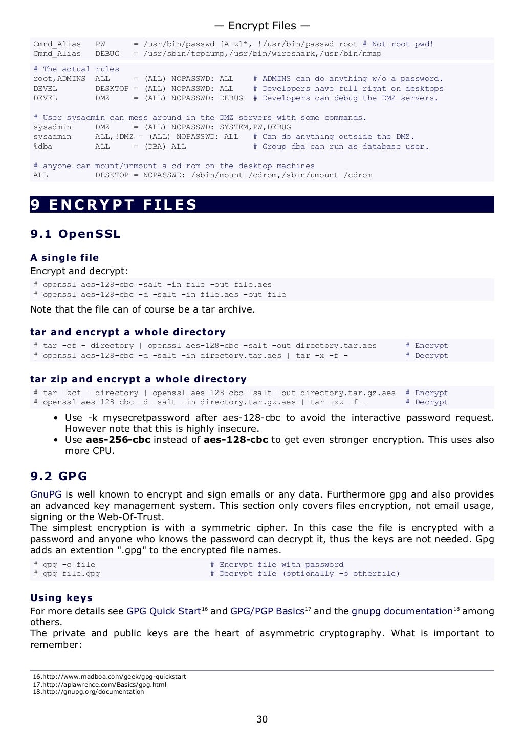 Cmnd_Alias PW = /usr/bin/passwd [A-z]*, !/usr/bin/passwd root # Not root pwd!
Cmnd_Alias DEBUG = /usr/sbin/tcpdump,/usr/bin/wireshark,/usr/bin/nmap
# The actual rules
root,ADMINS ALL = (ALL) NOPASSWD: ALL # ADMINS can do anything w/o a password.
DEVEL DESKTOP = (ALL) NOPASSWD: ALL # Developers have full right on desktops
DEVEL DMZ = (ALL) NOPASSWD: DEBUG # Developers can debug the DMZ servers.
# User sysadmin can mess around in the DMZ servers with some commands.
sysadmin DMZ = (ALL) NOPASSWD: SYSTEM,PW,DEBUG
sysadmin ALL,!DMZ = (ALL) NOPASSWD: ALL # Can do anything outside the DMZ.
%dba ALL = (DBA) ALL # Group dba can run as database user.
# anyone can mount/unmount a cd-rom on the desktop machines
ALL DESKTOP = NOPASSWD: /sbin/mount /cdrom,/sbin/umount /cdrom
9 ENCRYPT FILES
9.1 OpenSSL
A single file
Encrypt and decrypt:
# openssl aes-128-cbc -salt -in file -out file.aes
# openssl aes-128-cbc -d -salt -in file.aes -out file
Note that the file can of course be a tar archive.
tar and encrypt a whole directory
# tar -cf - directory | openssl aes-128-cbc -salt -out directory.tar.aes # Encrypt
# openssl aes-128-cbc -d -salt -in directory.tar.aes | tar -x -f - # Decrypt
tar zip and encrypt a whole directory
# tar -zcf - directory | openssl aes-128-cbc -salt -out directory.tar.gz.aes # Encrypt
# openssl aes-128-cbc -d -salt -in directory.tar.gz.aes | tar -xz -f - # Decrypt
• Use -k mysecretpassword after aes-128-cbc to avoid the interactive password request.
However note that this is highly insecure.
• Use aes-256-cbc instead of aes-128-cbc to get even stronger encryption. This uses also
more CPU.
9.2 GPG
GnuPG is well known to encrypt and sign emails or any data. Furthermore gpg and also provides
an advanced key management system. This section only covers files encryption, not email usage,
signing or the Web-Of-Trust.
The simplest encryption is with a symmetric cipher. In this case the file is encrypted with a
password and anyone who knows the password can decrypt it, thus the keys are not needed. Gpg
adds an extention ".gpg" to the encrypted file names.
# gpg -c file # Encrypt file with password
# gpg file.gpg # Decrypt file (optionally -o otherfile)
Using keys
For more details see GPG Quick Start16
and GPG/PGP Basics17
and the gnupg documentation18
among
others.
The private and public keys are the heart of asymmetric cryptography. What is important to
remember:
16.http://www.madboa.com/geek/gpg-quickstart
17.http://aplawrence.com/Basics/gpg.html
18.http://gnupg.org/documentation
— Encrypt Files —
30
 