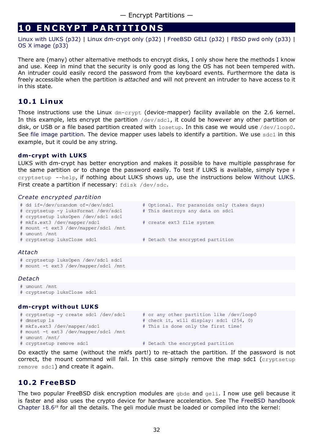 10 ENCRYPT PARTIT I ONS
Linux with LUKS (p32) | Linux dm-crypt only (p32) | FreeBSD GELI (p32) | FBSD pwd only (p33) |
OS X image (p33)
There are (many) other alternative methods to encrypt disks, I only show here the methods I know
and use. Keep in mind that the security is only good as long the OS has not been tempered with.
An intruder could easily record the password from the keyboard events. Furthermore the data is
freely accessible when the partition is attached and will not prevent an intruder to have access to it
in this state.
10.1 Linux
Those instructions use the Linux dm-crypt (device-mapper) facility available on the 2.6 kernel.
In this example, lets encrypt the partition /dev/sdc1, it could be however any other partition or
disk, or USB or a file based partition created with losetup. In this case we would use /dev/loop0.
See file image partition. The device mapper uses labels to identify a partition. We use sdc1 in this
example, but it could be any string.
dm-crypt with LUKS
LUKS with dm-crypt has better encryption and makes it possible to have multiple passphrase for
the same partition or to change the password easily. To test if LUKS is available, simply type #
cryptsetup --help, if nothing about LUKS shows up, use the instructions below Without LUKS.
First create a partition if necessary: fdisk /dev/sdc.
Create encrypted partition
# dd if=/dev/urandom of=/dev/sdc1 # Optional. For paranoids only (takes days)
# cryptsetup -y luksFormat /dev/sdc1 # This destroys any data on sdc1
# cryptsetup luksOpen /dev/sdc1 sdc1
# mkfs.ext3 /dev/mapper/sdc1 # create ext3 file system
# mount -t ext3 /dev/mapper/sdc1 /mnt
# umount /mnt
# cryptsetup luksClose sdc1 # Detach the encrypted partition
Attach
# cryptsetup luksOpen /dev/sdc1 sdc1
# mount -t ext3 /dev/mapper/sdc1 /mnt
Detach
# umount /mnt
# cryptsetup luksClose sdc1
dm-crypt without LUKS
# cryptsetup -y create sdc1 /dev/sdc1 # or any other partition like /dev/loop0
# dmsetup ls # check it, will display: sdc1 (254, 0)
# mkfs.ext3 /dev/mapper/sdc1 # This is done only the first time!
# mount -t ext3 /dev/mapper/sdc1 /mnt
# umount /mnt/
# cryptsetup remove sdc1 # Detach the encrypted partition
Do exactly the same (without the mkfs part!) to re-attach the partition. If the password is not
correct, the mount command will fail. In this case simply remove the map sdc1 (cryptsetup
remove sdc1) and create it again.
10.2 FreeBSD
The two popular FreeBSD disk encryption modules are gbde and geli. I now use geli because it
is faster and also uses the crypto device for hardware acceleration. See The FreeBSD handbook
Chapter 18.619
for all the details. The geli module must be loaded or compiled into the kernel:
— Encrypt Partitions —
32
 