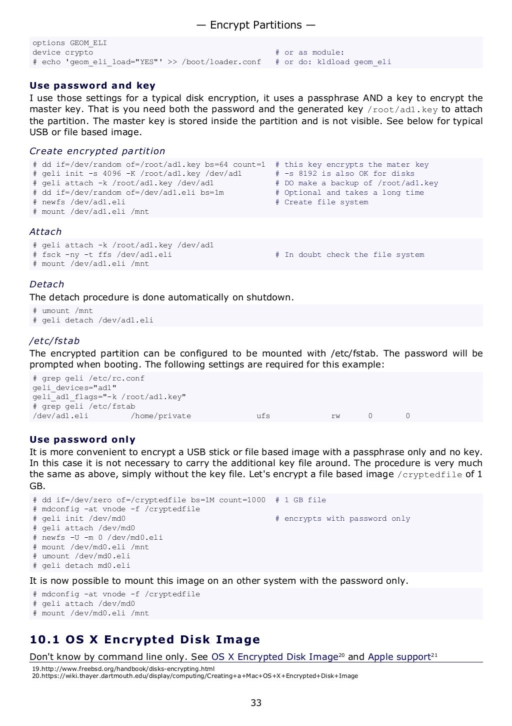 options GEOM_ELI
device crypto # or as module:
# echo 'geom_eli_load="YES"' >> /boot/loader.conf # or do: kldload geom_eli
Use password and key
I use those settings for a typical disk encryption, it uses a passphrase AND a key to encrypt the
master key. That is you need both the password and the generated key /root/ad1.key to attach
the partition. The master key is stored inside the partition and is not visible. See below for typical
USB or file based image.
Create encrypted partition
# dd if=/dev/random of=/root/ad1.key bs=64 count=1 # this key encrypts the mater key
# geli init -s 4096 -K /root/ad1.key /dev/ad1 # -s 8192 is also OK for disks
# geli attach -k /root/ad1.key /dev/ad1 # DO make a backup of /root/ad1.key
# dd if=/dev/random of=/dev/ad1.eli bs=1m # Optional and takes a long time
# newfs /dev/ad1.eli # Create file system
# mount /dev/ad1.eli /mnt
Attach
# geli attach -k /root/ad1.key /dev/ad1
# fsck -ny -t ffs /dev/ad1.eli # In doubt check the file system
# mount /dev/ad1.eli /mnt
Detach
The detach procedure is done automatically on shutdown.
# umount /mnt
# geli detach /dev/ad1.eli
/etc/fstab
The encrypted partition can be configured to be mounted with /etc/fstab. The password will be
prompted when booting. The following settings are required for this example:
# grep geli /etc/rc.conf
geli_devices="ad1"
geli_ad1_flags="-k /root/ad1.key"
# grep geli /etc/fstab
/dev/ad1.eli /home/private ufs rw 0 0
Use password only
It is more convenient to encrypt a USB stick or file based image with a passphrase only and no key.
In this case it is not necessary to carry the additional key file around. The procedure is very much
the same as above, simply without the key file. Let's encrypt a file based image /cryptedfile of 1
GB.
# dd if=/dev/zero of=/cryptedfile bs=1M count=1000 # 1 GB file
# mdconfig -at vnode -f /cryptedfile
# geli init /dev/md0 # encrypts with password only
# geli attach /dev/md0
# newfs -U -m 0 /dev/md0.eli
# mount /dev/md0.eli /mnt
# umount /dev/md0.eli
# geli detach md0.eli
It is now possible to mount this image on an other system with the password only.
# mdconfig -at vnode -f /cryptedfile
# geli attach /dev/md0
# mount /dev/md0.eli /mnt
10.1 OS X Encrypted Disk Image
Don't know by command line only. See OS X Encrypted Disk Image20
and Apple support21
19.http://www.freebsd.org/handbook/disks-encrypting.html
20.https://wiki.thayer.dartmouth.edu/display/computing/Creating+a+Mac+OS+X+Encrypted+Disk+Image
— Encrypt Partitions —
33
 