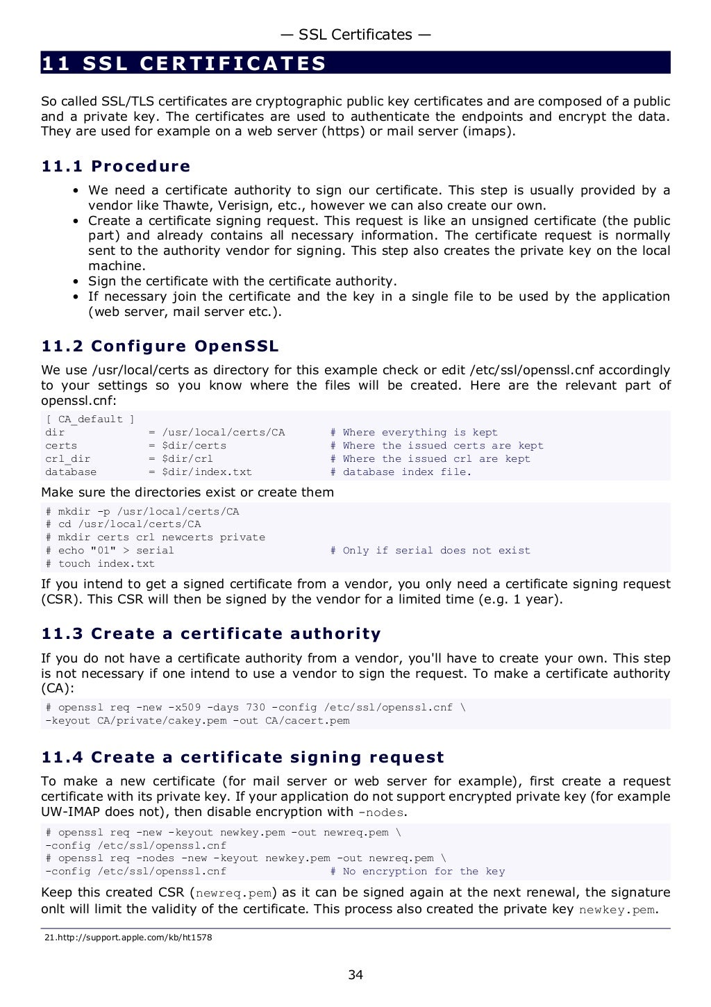 11 SSL CERTIFICATE S
So called SSL/TLS certificates are cryptographic public key certificates and are composed of a public
and a private key. The certificates are used to authenticate the endpoints and encrypt the data.
They are used for example on a web server (https) or mail server (imaps).
11.1 Procedure
• We need a certificate authority to sign our certificate. This step is usually provided by a
vendor like Thawte, Verisign, etc., however we can also create our own.
• Create a certificate signing request. This request is like an unsigned certificate (the public
part) and already contains all necessary information. The certificate request is normally
sent to the authority vendor for signing. This step also creates the private key on the local
machine.
• Sign the certificate with the certificate authority.
• If necessary join the certificate and the key in a single file to be used by the application
(web server, mail server etc.).
11.2 Configure OpenSSL
We use /usr/local/certs as directory for this example check or edit /etc/ssl/openssl.cnf accordingly
to your settings so you know where the files will be created. Here are the relevant part of
openssl.cnf:
[ CA_default ]
dir = /usr/local/certs/CA # Where everything is kept
certs = $dir/certs # Where the issued certs are kept
crl_dir = $dir/crl # Where the issued crl are kept
database = $dir/index.txt # database index file.
Make sure the directories exist or create them
# mkdir -p /usr/local/certs/CA
# cd /usr/local/certs/CA
# mkdir certs crl newcerts private
# echo "01" > serial # Only if serial does not exist
# touch index.txt
If you intend to get a signed certificate from a vendor, you only need a certificate signing request
(CSR). This CSR will then be signed by the vendor for a limited time (e.g. 1 year).
11.3 Create a certificate authority
If you do not have a certificate authority from a vendor, you'll have to create your own. This step
is not necessary if one intend to use a vendor to sign the request. To make a certificate authority
(CA):
# openssl req -new -x509 -days 730 -config /etc/ssl/openssl.cnf 
-keyout CA/private/cakey.pem -out CA/cacert.pem
11.4 Create a certificate signing request
To make a new certificate (for mail server or web server for example), first create a request
certificate with its private key. If your application do not support encrypted private key (for example
UW-IMAP does not), then disable encryption with -nodes.
# openssl req -new -keyout newkey.pem -out newreq.pem 
-config /etc/ssl/openssl.cnf
# openssl req -nodes -new -keyout newkey.pem -out newreq.pem 
-config /etc/ssl/openssl.cnf # No encryption for the key
Keep this created CSR (newreq.pem) as it can be signed again at the next renewal, the signature
onlt will limit the validity of the certificate. This process also created the private key newkey.pem.
21.http://support.apple.com/kb/ht1578
— SSL Certificates —
34
 