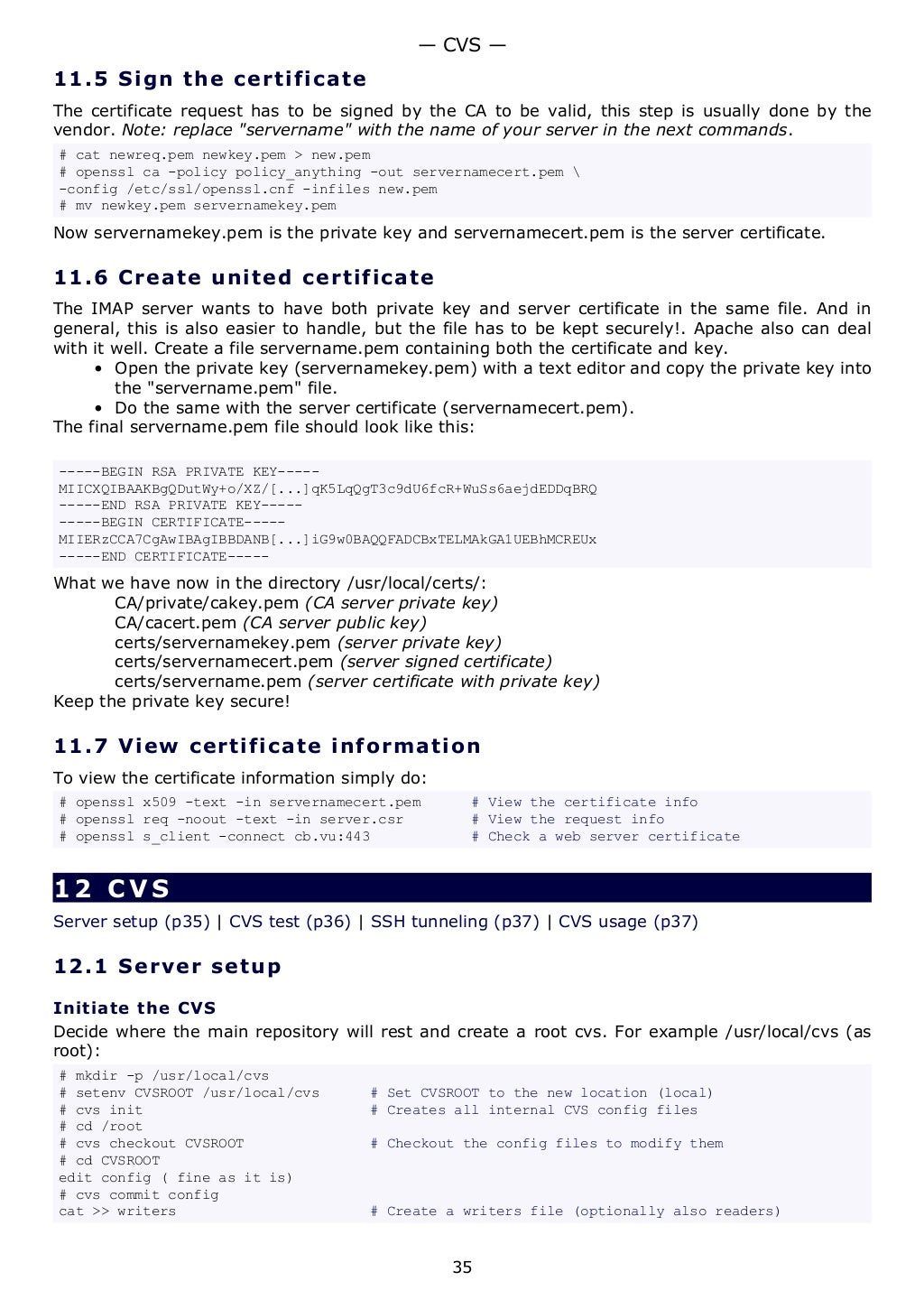 11.5 Sign the certificate
The certificate request has to be signed by the CA to be valid, this step is usually done by the
vendor. Note: replace "servername" with the name of your server in the next commands.
# cat newreq.pem newkey.pem > new.pem
# openssl ca -policy policy_anything -out servernamecert.pem 
-config /etc/ssl/openssl.cnf -infiles new.pem
# mv newkey.pem servernamekey.pem
Now servernamekey.pem is the private key and servernamecert.pem is the server certificate.
11.6 Create united certificate
The IMAP server wants to have both private key and server certificate in the same file. And in
general, this is also easier to handle, but the file has to be kept securely!. Apache also can deal
with it well. Create a file servername.pem containing both the certificate and key.
• Open the private key (servernamekey.pem) with a text editor and copy the private key into
the "servername.pem" file.
• Do the same with the server certificate (servernamecert.pem).
The final servername.pem file should look like this:
-----BEGIN RSA PRIVATE KEY-----
MIICXQIBAAKBgQDutWy+o/XZ/[...]qK5LqQgT3c9dU6fcR+WuSs6aejdEDDqBRQ
-----END RSA PRIVATE KEY-----
-----BEGIN CERTIFICATE-----
MIIERzCCA7CgAwIBAgIBBDANB[...]iG9w0BAQQFADCBxTELMAkGA1UEBhMCREUx
-----END CERTIFICATE-----
What we have now in the directory /usr/local/certs/:
CA/private/cakey.pem (CA server private key)
CA/cacert.pem (CA server public key)
certs/servernamekey.pem (server private key)
certs/servernamecert.pem (server signed certificate)
certs/servername.pem (server certificate with private key)
Keep the private key secure!
11.7 View certificate information
To view the certificate information simply do:
# openssl x509 -text -in servernamecert.pem # View the certificate info
# openssl req -noout -text -in server.csr # View the request info
# openssl s_client -connect cb.vu:443 # Check a web server certificate
12 CVS
Server setup (p35) | CVS test (p36) | SSH tunneling (p37) | CVS usage (p37)
12.1 Server setup
Initiate the CVS
Decide where the main repository will rest and create a root cvs. For example /usr/local/cvs (as
root):
# mkdir -p /usr/local/cvs
# setenv CVSROOT /usr/local/cvs # Set CVSROOT to the new location (local)
# cvs init # Creates all internal CVS config files
# cd /root
# cvs checkout CVSROOT # Checkout the config files to modify them
# cd CVSROOT
edit config ( fine as it is)
# cvs commit config
cat >> writers # Create a writers file (optionally also readers)
— CVS —
35
 