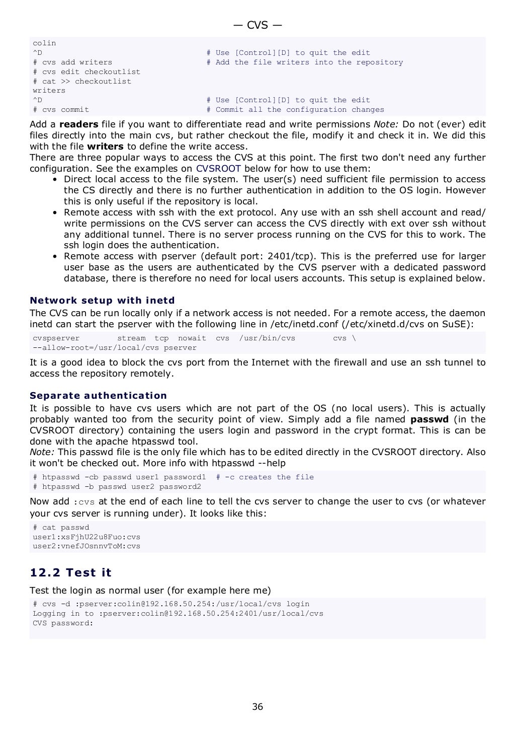 colin
^D # Use [Control][D] to quit the edit
# cvs add writers # Add the file writers into the repository
# cvs edit checkoutlist
# cat >> checkoutlist
writers
^D # Use [Control][D] to quit the edit
# cvs commit # Commit all the configuration changes
Add a readers file if you want to differentiate read and write permissions Note: Do not (ever) edit
files directly into the main cvs, but rather checkout the file, modify it and check it in. We did this
with the file writers to define the write access.
There are three popular ways to access the CVS at this point. The first two don't need any further
configuration. See the examples on CVSROOT below for how to use them:
• Direct local access to the file system. The user(s) need sufficient file permission to access
the CS directly and there is no further authentication in addition to the OS login. However
this is only useful if the repository is local.
• Remote access with ssh with the ext protocol. Any use with an ssh shell account and read/
write permissions on the CVS server can access the CVS directly with ext over ssh without
any additional tunnel. There is no server process running on the CVS for this to work. The
ssh login does the authentication.
• Remote access with pserver (default port: 2401/tcp). This is the preferred use for larger
user base as the users are authenticated by the CVS pserver with a dedicated password
database, there is therefore no need for local users accounts. This setup is explained below.
Network setup with inetd
The CVS can be run locally only if a network access is not needed. For a remote access, the daemon
inetd can start the pserver with the following line in /etc/inetd.conf (/etc/xinetd.d/cvs on SuSE):
cvspserver stream tcp nowait cvs /usr/bin/cvs cvs 
--allow-root=/usr/local/cvs pserver
It is a good idea to block the cvs port from the Internet with the firewall and use an ssh tunnel to
access the repository remotely.
Separate authentication
It is possible to have cvs users which are not part of the OS (no local users). This is actually
probably wanted too from the security point of view. Simply add a file named passwd (in the
CVSROOT directory) containing the users login and password in the crypt format. This is can be
done with the apache htpasswd tool.
Note: This passwd file is the only file which has to be edited directly in the CVSROOT directory. Also
it won't be checked out. More info with htpasswd --help
# htpasswd -cb passwd user1 password1 # -c creates the file
# htpasswd -b passwd user2 password2
Now add :cvs at the end of each line to tell the cvs server to change the user to cvs (or whatever
your cvs server is running under). It looks like this:
# cat passwd
user1:xsFjhU22u8Fuo:cvs
user2:vnefJOsnnvToM:cvs
12.2 Test it
Test the login as normal user (for example here me)
# cvs -d :pserver:colin@192.168.50.254:/usr/local/cvs login
Logging in to :pserver:colin@192.168.50.254:2401/usr/local/cvs
CVS password:
— CVS —
36
 