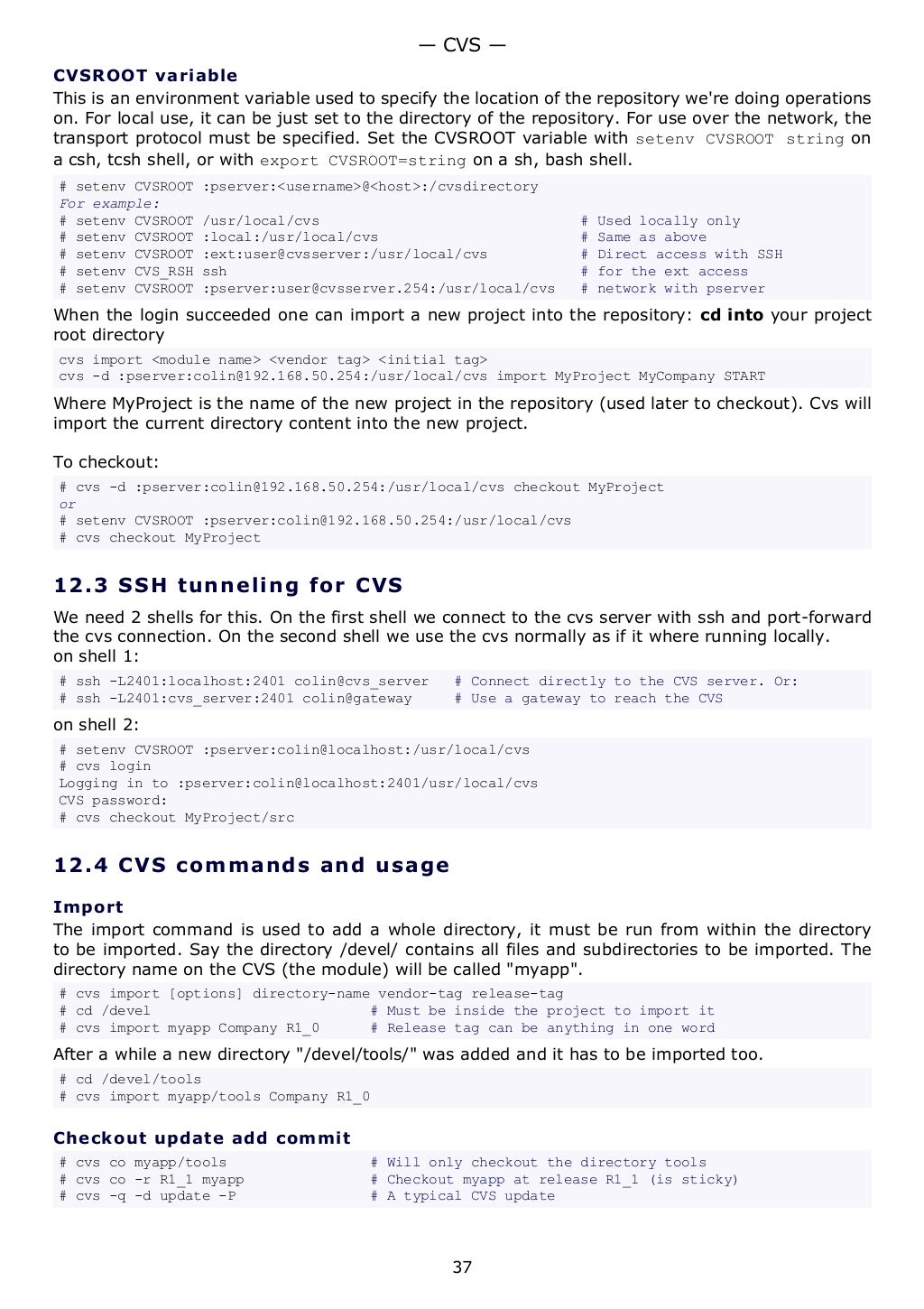 CVSROOT variable
This is an environment variable used to specify the location of the repository we're doing operations
on. For local use, it can be just set to the directory of the repository. For use over the network, the
transport protocol must be specified. Set the CVSROOT variable with setenv CVSROOT string on
a csh, tcsh shell, or with export CVSROOT=string on a sh, bash shell.
# setenv CVSROOT :pserver:<username>@<host>:/cvsdirectory
For example:
# setenv CVSROOT /usr/local/cvs # Used locally only
# setenv CVSROOT :local:/usr/local/cvs # Same as above
# setenv CVSROOT :ext:user@cvsserver:/usr/local/cvs # Direct access with SSH
# setenv CVS_RSH ssh # for the ext access
# setenv CVSROOT :pserver:user@cvsserver.254:/usr/local/cvs # network with pserver
When the login succeeded one can import a new project into the repository: cd into your project
root directory
cvs import <module name> <vendor tag> <initial tag>
cvs -d :pserver:colin@192.168.50.254:/usr/local/cvs import MyProject MyCompany START
Where MyProject is the name of the new project in the repository (used later to checkout). Cvs will
import the current directory content into the new project.
To checkout:
# cvs -d :pserver:colin@192.168.50.254:/usr/local/cvs checkout MyProject
or
# setenv CVSROOT :pserver:colin@192.168.50.254:/usr/local/cvs
# cvs checkout MyProject
12.3 SSH tunneling for CVS
We need 2 shells for this. On the first shell we connect to the cvs server with ssh and port-forward
the cvs connection. On the second shell we use the cvs normally as if it where running locally.
on shell 1:
# ssh -L2401:localhost:2401 colin@cvs_server # Connect directly to the CVS server. Or:
# ssh -L2401:cvs_server:2401 colin@gateway # Use a gateway to reach the CVS
on shell 2:
# setenv CVSROOT :pserver:colin@localhost:/usr/local/cvs
# cvs login
Logging in to :pserver:colin@localhost:2401/usr/local/cvs
CVS password:
# cvs checkout MyProject/src
12.4 CVS commands and usage
Import
The import command is used to add a whole directory, it must be run from within the directory
to be imported. Say the directory /devel/ contains all files and subdirectories to be imported. The
directory name on the CVS (the module) will be called "myapp".
# cvs import [options] directory-name vendor-tag release-tag
# cd /devel # Must be inside the project to import it
# cvs import myapp Company R1_0 # Release tag can be anything in one word
After a while a new directory "/devel/tools/" was added and it has to be imported too.
# cd /devel/tools
# cvs import myapp/tools Company R1_0
Checkout update add commit
# cvs co myapp/tools # Will only checkout the directory tools
# cvs co -r R1_1 myapp # Checkout myapp at release R1_1 (is sticky)
# cvs -q -d update -P # A typical CVS update
— CVS —
37
 