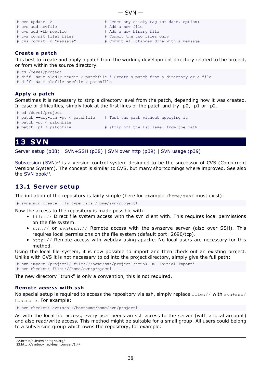 # cvs update -A # Reset any sticky tag (or date, option)
# cvs add newfile # Add a new file
# cvs add -kb newfile # Add a new binary file
# cvs commit file1 file2 # Commit the two files only
# cvs commit -m "message" # Commit all changes done with a message
Create a patch
It is best to create and apply a patch from the working development directory related to the project,
or from within the source directory.
# cd /devel/project
# diff -Naur olddir newdir > patchfile # Create a patch from a directory or a file
# diff -Naur oldfile newfile > patchfile
Apply a patch
Sometimes it is necessary to strip a directory level from the patch, depending how it was created.
In case of difficulties, simply look at the first lines of the patch and try -p0, -p1 or -p2.
# cd /devel/project
# patch --dry-run -p0 < patchfile # Test the path without applying it
# patch -p0 < patchfile
# patch -p1 < patchfile # strip off the 1st level from the path
13 SVN
Server setup (p38) | SVN+SSH (p38) | SVN over http (p39) | SVN usage (p39)
Subversion (SVN)22
is a version control system designed to be the successor of CVS (Concurrent
Versions System). The concept is similar to CVS, but many shortcomings where improved. See also
the SVN book23
.
13.1 Server setup
The initiation of the repository is fairly simple (here for example /home/svn/ must exist):
# svnadmin create --fs-type fsfs /home/svn/project1
Now the access to the repository is made possible with:
• file:// Direct file system access with the svn client with. This requires local permissions
on the file system.
• svn:// or svn+ssh:// Remote access with the svnserve server (also over SSH). This
requires local permissions on the file system (default port: 2690/tcp).
• http:// Remote access with webdav using apache. No local users are necessary for this
method.
Using the local file system, it is now possible to import and then check out an existing project.
Unlike with CVS it is not necessary to cd into the project directory, simply give the full path:
# svn import /project1/ file:///home/svn/project1/trunk -m 'Initial import'
# svn checkout file:///home/svn/project1
The new directory "trunk" is only a convention, this is not required.
Remote access with ssh
No special setup is required to access the repository via ssh, simply replace file:// with svn+ssh/
hostname. For example:
# svn checkout svn+ssh://hostname/home/svn/project1
As with the local file access, every user needs an ssh access to the server (with a local account)
and also read/write access. This method might be suitable for a small group. All users could belong
to a subversion group which owns the repository, for example:
22.http://subversion.tigris.org/
23.http://svnbook.red-bean.com/en/1.4/
— SVN —
38
 
