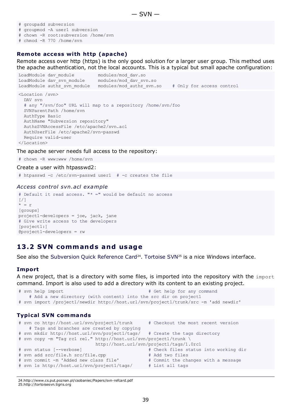 # groupadd subversion
# groupmod -A user1 subversion
# chown -R root:subversion /home/svn
# chmod -R 770 /home/svn
Remote access with http (apache)
Remote access over http (https) is the only good solution for a larger user group. This method uses
the apache authentication, not the local accounts. This is a typical but small apache configuration:
LoadModule dav_module modules/mod_dav.so
LoadModule dav_svn_module modules/mod_dav_svn.so
LoadModule authz_svn_module modules/mod_authz_svn.so # Only for access control
<Location /svn>
DAV svn
# any "/svn/foo" URL will map to a repository /home/svn/foo
SVNParentPath /home/svn
AuthType Basic
AuthName "Subversion repository"
AuthzSVNAccessFile /etc/apache2/svn.acl
AuthUserFile /etc/apache2/svn-passwd
Require valid-user
</Location>
The apache server needs full access to the repository:
# chown -R www:www /home/svn
Create a user with htpasswd2:
# htpasswd -c /etc/svn-passwd user1 # -c creates the file
Access control svn.acl example
# Default it read access. "* =" would be default no access
[/]
* = r
[groups]
project1-developers = joe, jack, jane
# Give write access to the developers
[project1:]
@project1-developers = rw
13.2 SVN commands and usage
See also the Subversion Quick Reference Card24
. Tortoise SVN25
is a nice Windows interface.
Import
A new project, that is a directory with some files, is imported into the repository with the import
command. Import is also used to add a directory with its content to an existing project.
# svn help import # Get help for any command
# Add a new directory (with content) into the src dir on project1
# svn import /project1/newdir http://host.url/svn/project1/trunk/src -m 'add newdir'
Typical SVN commands
# svn co http://host.url/svn/project1/trunk # Checkout the most recent version
# Tags and branches are created by copying
# svn mkdir http://host.url/svn/project1/tags/ # Create the tags directory
# svn copy -m "Tag rc1 rel." http://host.url/svn/project1/trunk 
http://host.url/svn/project1/tags/1.0rc1
# svn status [--verbose] # Check files status into working dir
# svn add src/file.h src/file.cpp # Add two files
# svn commit -m 'Added new class file' # Commit the changes with a message
# svn ls http://host.url/svn/project1/tags/ # List all tags
24.http://www.cs.put.poznan.pl/csobaniec/Papers/svn-refcard.pdf
25.http://tortoisesvn.tigris.org
— SVN —
39
 