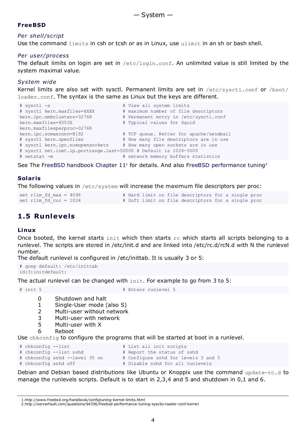 FreeBSD
Per shell/script
Use the command limits in csh or tcsh or as in Linux, use ulimit in an sh or bash shell.
Per user/process
The default limits on login are set in /etc/login.conf. An unlimited value is still limited by the
system maximal value.
System wide
Kernel limits are also set with sysctl. Permanent limits are set in /etc/sysctl.conf or /boot/
loader.conf. The syntax is the same as Linux but the keys are different.
# sysctl -a # View all system limits
# sysctl kern.maxfiles=XXXX # maximum number of file descriptors
kern.ipc.nmbclusters=32768 # Permanent entry in /etc/sysctl.conf
kern.maxfiles=65536 # Typical values for Squid
kern.maxfilesperproc=32768
kern.ipc.somaxconn=8192 # TCP queue. Better for apache/sendmail
# sysctl kern.openfiles # How many file descriptors are in use
# sysctl kern.ipc.numopensockets # How many open sockets are in use
# sysctl net.inet.ip.portrange.last=50000 # Default is 1024-5000
# netstat -m # network memory buffers statistics
See The FreeBSD handbook Chapter 111
for details. And also FreeBSD performance tuning2
Solaris
The following values in /etc/system will increase the maximum file descriptors per proc:
set rlim_fd_max = 4096 # Hard limit on file descriptors for a single proc
set rlim_fd_cur = 1024 # Soft limit on file descriptors for a single proc
1.5 Runlevels
Linux
Once booted, the kernel starts init which then starts rc which starts all scripts belonging to a
runlevel. The scripts are stored in /etc/init.d and are linked into /etc/rc.d/rcN.d with N the runlevel
number.
The default runlevel is configured in /etc/inittab. It is usually 3 or 5:
# grep default: /etc/inittab
id:3:initdefault:
The actual runlevel can be changed with init. For example to go from 3 to 5:
# init 5 # Enters runlevel 5
0 Shutdown and halt
1 Single-User mode (also S)
2 Multi-user without network
3 Multi-user with network
5 Multi-user with X
6 Reboot
Use chkconfig to configure the programs that will be started at boot in a runlevel.
# chkconfig --list # List all init scripts
# chkconfig --list sshd # Report the status of sshd
# chkconfig sshd --level 35 on # Configure sshd for levels 3 and 5
# chkconfig sshd off # Disable sshd for all runlevels
Debian and Debian based distributions like Ubuntu or Knoppix use the command update-rc.d to
manage the runlevels scripts. Default is to start in 2,3,4 and 5 and shutdown in 0,1 and 6.
1.http://www.freebsd.org/handbook/configtuning-kernel-limits.html
2.http://serverfault.com/questions/64356/freebsd-performance-tuning-sysctls-loader-conf-kernel
— System —
4
 