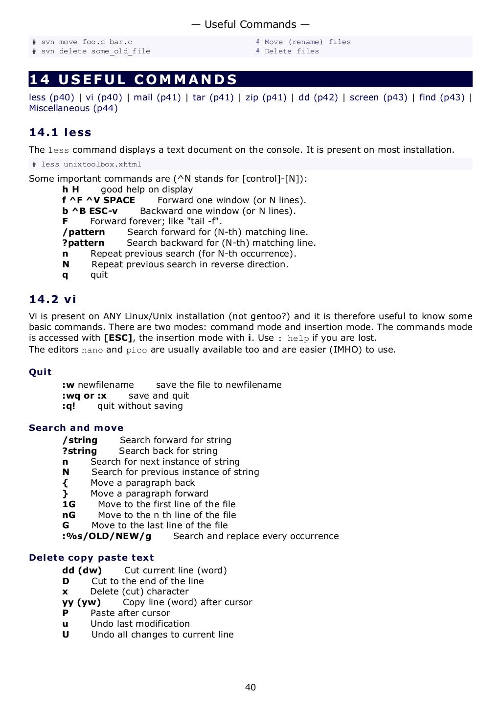 # svn move foo.c bar.c # Move (rename) files
# svn delete some_old_file # Delete files
14 USEFUL COMMANDS
less (p40) | vi (p40) | mail (p41) | tar (p41) | zip (p41) | dd (p42) | screen (p43) | find (p43) |
Miscellaneous (p44)
14.1 less
The less command displays a text document on the console. It is present on most installation.
# less unixtoolbox.xhtml
Some important commands are (^N stands for [control]-[N]):
h H good help on display
f ^F ^V SPACE Forward one window (or N lines).
b ^B ESC-v Backward one window (or N lines).
F Forward forever; like "tail -f".
/pattern Search forward for (N-th) matching line.
?pattern Search backward for (N-th) matching line.
n Repeat previous search (for N-th occurrence).
N Repeat previous search in reverse direction.
q quit
14.2 vi
Vi is present on ANY Linux/Unix installation (not gentoo?) and it is therefore useful to know some
basic commands. There are two modes: command mode and insertion mode. The commands mode
is accessed with [ESC], the insertion mode with i. Use : help if you are lost.
The editors nano and pico are usually available too and are easier (IMHO) to use.
Quit
:w newfilename save the file to newfilename
:wq or :x save and quit
:q! quit without saving
Search and move
/string Search forward for string
?string Search back for string
n Search for next instance of string
N Search for previous instance of string
{ Move a paragraph back
} Move a paragraph forward
1G Move to the first line of the file
nG Move to the n th line of the file
G Move to the last line of the file
:%s/OLD/NEW/g Search and replace every occurrence
Delete copy paste text
dd (dw) Cut current line (word)
D Cut to the end of the line
x Delete (cut) character
yy (yw) Copy line (word) after cursor
P Paste after cursor
u Undo last modification
U Undo all changes to current line
— Useful Commands —
40
 