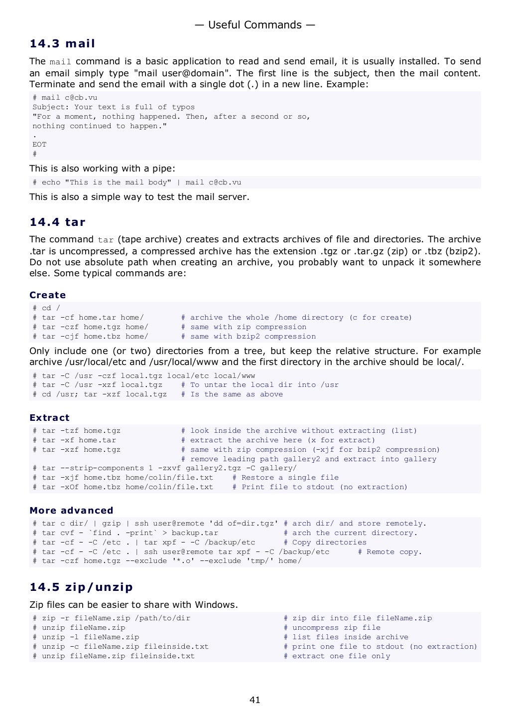 14.3 mail
The mail command is a basic application to read and send email, it is usually installed. To send
an email simply type "mail user@domain". The first line is the subject, then the mail content.
Terminate and send the email with a single dot (.) in a new line. Example:
# mail c@cb.vu
Subject: Your text is full of typos
"For a moment, nothing happened. Then, after a second or so,
nothing continued to happen."
.
EOT
#
This is also working with a pipe:
# echo "This is the mail body" | mail c@cb.vu
This is also a simple way to test the mail server.
14.4 tar
The command tar (tape archive) creates and extracts archives of file and directories. The archive
.tar is uncompressed, a compressed archive has the extension .tgz or .tar.gz (zip) or .tbz (bzip2).
Do not use absolute path when creating an archive, you probably want to unpack it somewhere
else. Some typical commands are:
Create
# cd /
# tar -cf home.tar home/ # archive the whole /home directory (c for create)
# tar -czf home.tgz home/ # same with zip compression
# tar -cjf home.tbz home/ # same with bzip2 compression
Only include one (or two) directories from a tree, but keep the relative structure. For example
archive /usr/local/etc and /usr/local/www and the first directory in the archive should be local/.
# tar -C /usr -czf local.tgz local/etc local/www
# tar -C /usr -xzf local.tgz # To untar the local dir into /usr
# cd /usr; tar -xzf local.tgz # Is the same as above
Extract
# tar -tzf home.tgz # look inside the archive without extracting (list)
# tar -xf home.tar # extract the archive here (x for extract)
# tar -xzf home.tgz # same with zip compression (-xjf for bzip2 compression)
# remove leading path gallery2 and extract into gallery
# tar --strip-components 1 -zxvf gallery2.tgz -C gallery/
# tar -xjf home.tbz home/colin/file.txt # Restore a single file
# tar -xOf home.tbz home/colin/file.txt # Print file to stdout (no extraction)
More advanced
# tar c dir/ | gzip | ssh user@remote 'dd of=dir.tgz' # arch dir/ and store remotely.
# tar cvf - `find . -print` > backup.tar # arch the current directory.
# tar -cf - -C /etc . | tar xpf - -C /backup/etc # Copy directories
# tar -cf - -C /etc . | ssh user@remote tar xpf - -C /backup/etc # Remote copy.
# tar -czf home.tgz --exclude '*.o' --exclude 'tmp/' home/
14.5 zip/unzip
Zip files can be easier to share with Windows.
# zip -r fileName.zip /path/to/dir # zip dir into file fileName.zip
# unzip fileName.zip # uncompress zip file
# unzip -l fileName.zip # list files inside archive
# unzip -c fileName.zip fileinside.txt # print one file to stdout (no extraction)
# unzip fileName.zip fileinside.txt # extract one file only
— Useful Commands —
41
 