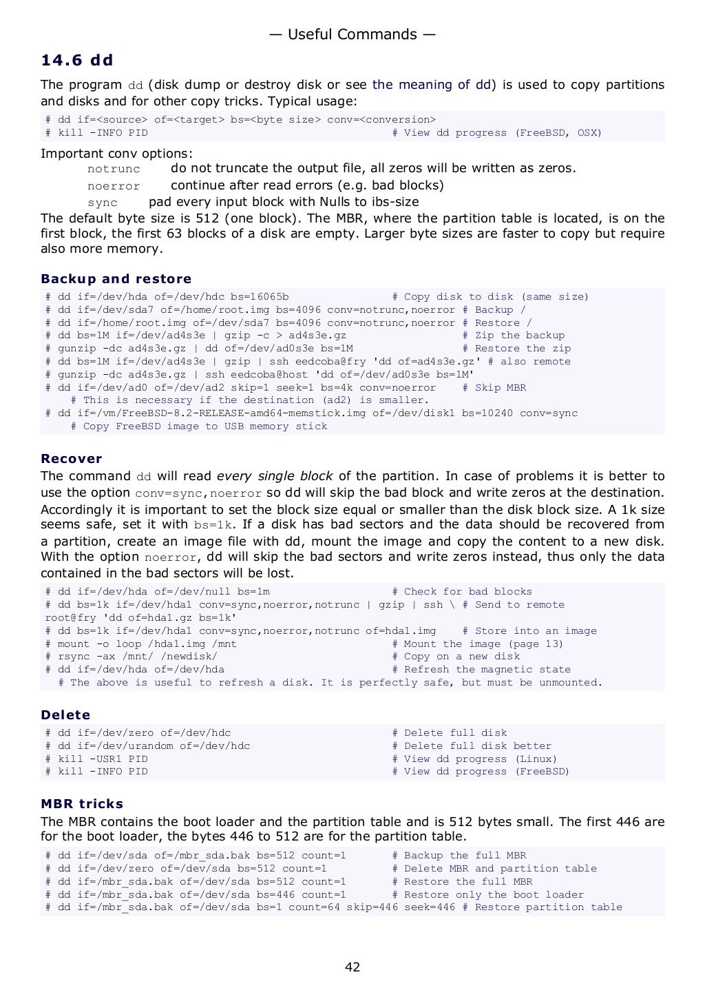 14.6 dd
The program dd (disk dump or destroy disk or see the meaning of dd) is used to copy partitions
and disks and for other copy tricks. Typical usage:
# dd if=<source> of=<target> bs=<byte size> conv=<conversion>
# kill -INFO PID # View dd progress (FreeBSD, OSX)
Important conv options:
notrunc do not truncate the output file, all zeros will be written as zeros.
noerror continue after read errors (e.g. bad blocks)
sync pad every input block with Nulls to ibs-size
The default byte size is 512 (one block). The MBR, where the partition table is located, is on the
first block, the first 63 blocks of a disk are empty. Larger byte sizes are faster to copy but require
also more memory.
Backup and restore
# dd if=/dev/hda of=/dev/hdc bs=16065b # Copy disk to disk (same size)
# dd if=/dev/sda7 of=/home/root.img bs=4096 conv=notrunc,noerror # Backup /
# dd if=/home/root.img of=/dev/sda7 bs=4096 conv=notrunc,noerror # Restore /
# dd bs=1M if=/dev/ad4s3e | gzip -c > ad4s3e.gz # Zip the backup
# gunzip -dc ad4s3e.gz | dd of=/dev/ad0s3e bs=1M # Restore the zip
# dd bs=1M if=/dev/ad4s3e | gzip | ssh eedcoba@fry 'dd of=ad4s3e.gz' # also remote
# gunzip -dc ad4s3e.gz | ssh eedcoba@host 'dd of=/dev/ad0s3e bs=1M'
# dd if=/dev/ad0 of=/dev/ad2 skip=1 seek=1 bs=4k conv=noerror # Skip MBR
# This is necessary if the destination (ad2) is smaller.
# dd if=/vm/FreeBSD-8.2-RELEASE-amd64-memstick.img of=/dev/disk1 bs=10240 conv=sync
# Copy FreeBSD image to USB memory stick
Recover
The command dd will read every single block of the partition. In case of problems it is better to
use the option conv=sync,noerror so dd will skip the bad block and write zeros at the destination.
Accordingly it is important to set the block size equal or smaller than the disk block size. A 1k size
seems safe, set it with bs=1k. If a disk has bad sectors and the data should be recovered from
a partition, create an image file with dd, mount the image and copy the content to a new disk.
With the option noerror, dd will skip the bad sectors and write zeros instead, thus only the data
contained in the bad sectors will be lost.
# dd if=/dev/hda of=/dev/null bs=1m # Check for bad blocks
# dd bs=1k if=/dev/hda1 conv=sync,noerror,notrunc | gzip | ssh  # Send to remote
root@fry 'dd of=hda1.gz bs=1k'
# dd bs=1k if=/dev/hda1 conv=sync,noerror,notrunc of=hda1.img # Store into an image
# mount -o loop /hda1.img /mnt # Mount the image (page 13)
# rsync -ax /mnt/ /newdisk/ # Copy on a new disk
# dd if=/dev/hda of=/dev/hda # Refresh the magnetic state
# The above is useful to refresh a disk. It is perfectly safe, but must be unmounted.
Delete
# dd if=/dev/zero of=/dev/hdc # Delete full disk
# dd if=/dev/urandom of=/dev/hdc # Delete full disk better
# kill -USR1 PID # View dd progress (Linux)
# kill -INFO PID # View dd progress (FreeBSD)
MBR tricks
The MBR contains the boot loader and the partition table and is 512 bytes small. The first 446 are
for the boot loader, the bytes 446 to 512 are for the partition table.
# dd if=/dev/sda of=/mbr_sda.bak bs=512 count=1 # Backup the full MBR
# dd if=/dev/zero of=/dev/sda bs=512 count=1 # Delete MBR and partition table
# dd if=/mbr_sda.bak of=/dev/sda bs=512 count=1 # Restore the full MBR
# dd if=/mbr_sda.bak of=/dev/sda bs=446 count=1 # Restore only the boot loader
# dd if=/mbr_sda.bak of=/dev/sda bs=1 count=64 skip=446 seek=446 # Restore partition table
— Useful Commands —
42
 