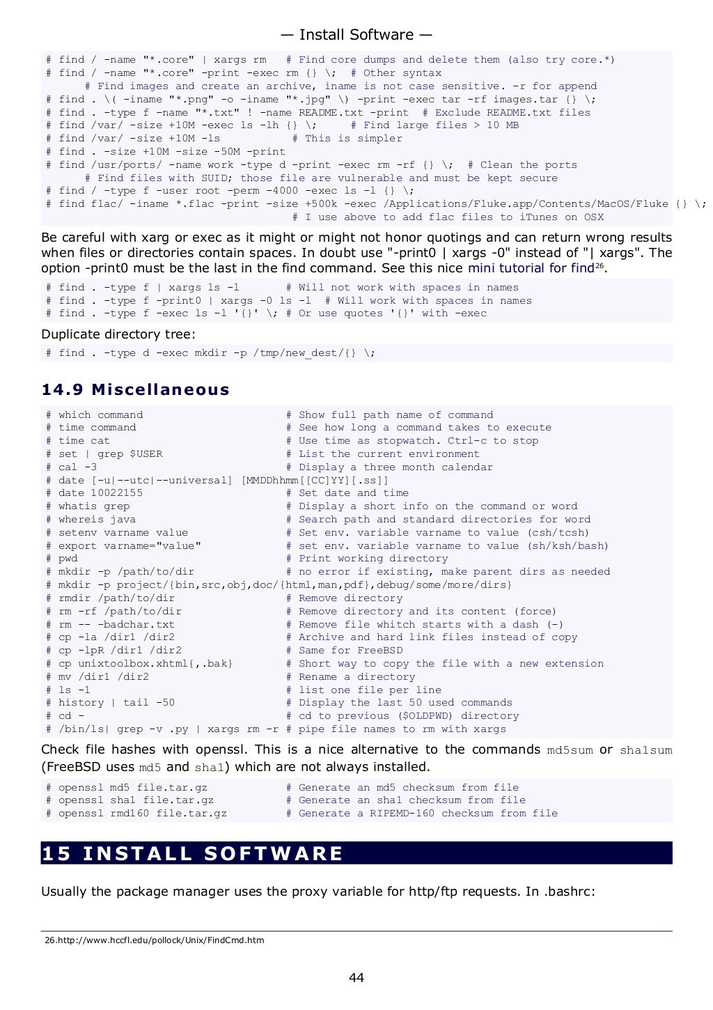 # find / -name "*.core" | xargs rm # Find core dumps and delete them (also try core.*)
# find / -name "*.core" -print -exec rm {} ; # Other syntax
# Find images and create an archive, iname is not case sensitive. -r for append
# find . ( -iname "*.png" -o -iname "*.jpg" ) -print -exec tar -rf images.tar {} ;
# find . -type f -name "*.txt" ! -name README.txt -print # Exclude README.txt files
# find /var/ -size +10M -exec ls -lh {} ; # Find large files > 10 MB
# find /var/ -size +10M -ls # This is simpler
# find . -size +10M -size -50M -print
# find /usr/ports/ -name work -type d -print -exec rm -rf {} ; # Clean the ports
# Find files with SUID; those file are vulnerable and must be kept secure
# find / -type f -user root -perm -4000 -exec ls -l {} ;
# find flac/ -iname *.flac -print -size +500k -exec /Applications/Fluke.app/Contents/MacOS/Fluke {} ;
# I use above to add flac files to iTunes on OSX
Be careful with xarg or exec as it might or might not honor quotings and can return wrong results
when files or directories contain spaces. In doubt use "-print0 | xargs -0" instead of "| xargs". The
option -print0 must be the last in the find command. See this nice mini tutorial for find26
.
# find . -type f | xargs ls -l # Will not work with spaces in names
# find . -type f -print0 | xargs -0 ls -l # Will work with spaces in names
# find . -type f -exec ls -l '{}' ; # Or use quotes '{}' with -exec
Duplicate directory tree:
# find . -type d -exec mkdir -p /tmp/new_dest/{} ;
14.9 Miscellaneous
# which command # Show full path name of command
# time command # See how long a command takes to execute
# time cat # Use time as stopwatch. Ctrl-c to stop
# set | grep $USER # List the current environment
# cal -3 # Display a three month calendar
# date [-u|--utc|--universal] [MMDDhhmm[[CC]YY][.ss]]
# date 10022155 # Set date and time
# whatis grep # Display a short info on the command or word
# whereis java # Search path and standard directories for word
# setenv varname value # Set env. variable varname to value (csh/tcsh)
# export varname="value" # set env. variable varname to value (sh/ksh/bash)
# pwd # Print working directory
# mkdir -p /path/to/dir # no error if existing, make parent dirs as needed
# mkdir -p project/{bin,src,obj,doc/{html,man,pdf},debug/some/more/dirs}
# rmdir /path/to/dir # Remove directory
# rm -rf /path/to/dir # Remove directory and its content (force)
# rm -- -badchar.txt # Remove file whitch starts with a dash (-)
# cp -la /dir1 /dir2 # Archive and hard link files instead of copy
# cp -lpR /dir1 /dir2 # Same for FreeBSD
# cp unixtoolbox.xhtml{,.bak} # Short way to copy the file with a new extension
# mv /dir1 /dir2 # Rename a directory
# ls -1 # list one file per line
# history | tail -50 # Display the last 50 used commands
# cd - # cd to previous ($OLDPWD) directory
# /bin/ls| grep -v .py | xargs rm -r # pipe file names to rm with xargs
Check file hashes with openssl. This is a nice alternative to the commands md5sum or sha1sum
(FreeBSD uses md5 and sha1) which are not always installed.
# openssl md5 file.tar.gz # Generate an md5 checksum from file
# openssl sha1 file.tar.gz # Generate an sha1 checksum from file
# openssl rmd160 file.tar.gz # Generate a RIPEMD-160 checksum from file
15 INSTALL SOFTWA RE
Usually the package manager uses the proxy variable for http/ftp requests. In .bashrc:
26.http://www.hccfl.edu/pollock/Unix/FindCmd.htm
— Install Software —
44
 