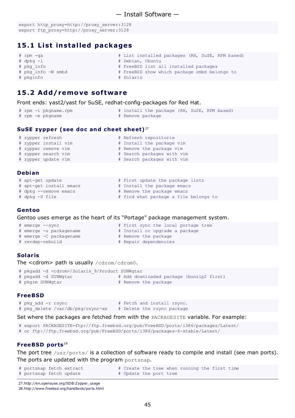 export http_proxy=http://proxy_server:3128
export ftp_proxy=http://proxy_server:3128
15.1 List installed packages
# rpm -qa # List installed packages (RH, SuSE, RPM based)
# dpkg -l # Debian, Ubuntu
# pkg_info # FreeBSD list all installed packages
# pkg_info -W smbd # FreeBSD show which package smbd belongs to
# pkginfo # Solaris
15.2 Add/remove software
Front ends: yast2/yast for SuSE, redhat-config-packages for Red Hat.
# rpm -i pkgname.rpm # install the package (RH, SuSE, RPM based)
# rpm -e pkgname # Remove package
SuSE zypper (see doc and cheet sheet)27
# zypper refresh # Refresh repositorie
# zypper install vim # Install the package vim
# zypper remove vim # Remove the package vim
# zypper search vim # Search packages with vim
# zypper update vim # Search packages with vim
Debian
# apt-get update # First update the package lists
# apt-get install emacs # Install the package emacs
# dpkg --remove emacs # Remove the package emacs
# dpkg -S file # find what package a file belongs to
Gentoo
Gentoo uses emerge as the heart of its "Portage" package management system.
# emerge --sync # First sync the local portage tree
# emerge -u packagename # Install or upgrade a package
# emerge -C packagename # Remove the package
# revdep-rebuild # Repair dependencies
Solaris
The <cdrom> path is usually /cdrom/cdrom0.
# pkgadd -d <cdrom>/Solaris_9/Product SUNWgtar
# pkgadd -d SUNWgtar # Add downloaded package (bunzip2 first)
# pkgrm SUNWgtar # Remove the package
FreeBSD
# pkg_add -r rsync # Fetch and install rsync.
# pkg_delete /var/db/pkg/rsync-xx # Delete the rsync package
Set where the packages are fetched from with the PACKAGESITE variable. For example:
# export PACKAGESITE=ftp://ftp.freebsd.org/pub/FreeBSD/ports/i386/packages/Latest/
# or ftp://ftp.freebsd.org/pub/FreeBSD/ports/i386/packages-6-stable/Latest/
FreeBSD ports28
The port tree /usr/ports/ is a collection of software ready to compile and install (see man ports).
The ports are updated with the program portsnap.
# portsnap fetch extract # Create the tree when running the first time
# portsnap fetch update # Update the port tree
27.http://en.opensuse.org/SDB:Zypper_usage
28.http://www.freebsd.org/handbook/ports.html
— Install Software —
45
 