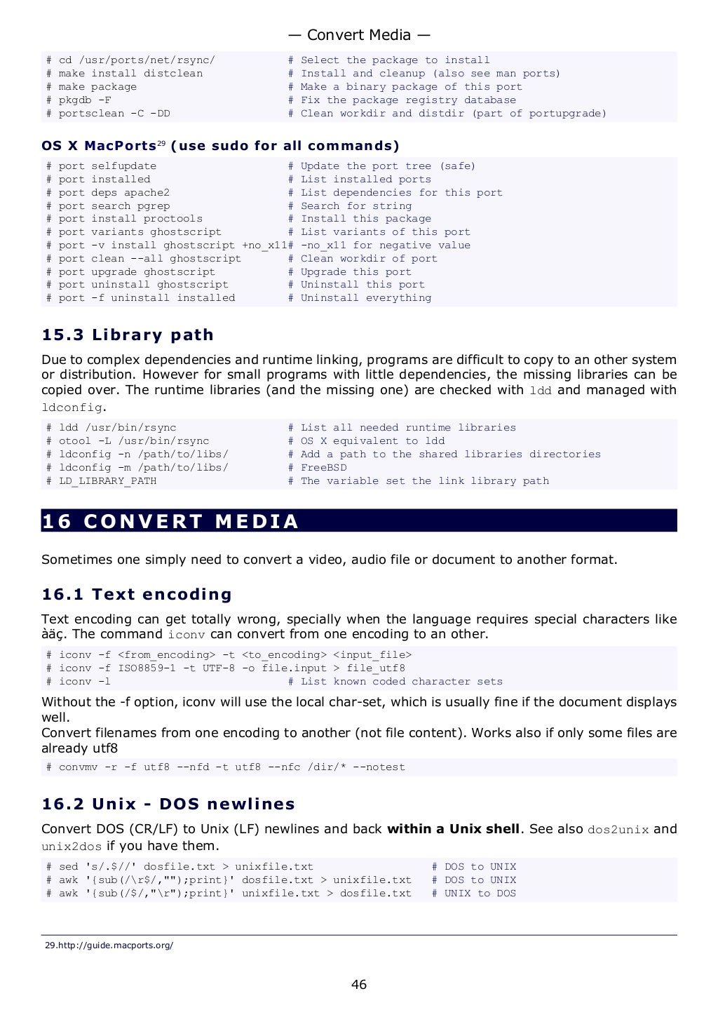 # cd /usr/ports/net/rsync/ # Select the package to install
# make install distclean # Install and cleanup (also see man ports)
# make package # Make a binary package of this port
# pkgdb -F # Fix the package registry database
# portsclean -C -DD # Clean workdir and distdir (part of portupgrade)
OS X MacPorts29
(use sudo for all commands)
# port selfupdate # Update the port tree (safe)
# port installed # List installed ports
# port deps apache2 # List dependencies for this port
# port search pgrep # Search for string
# port install proctools # Install this package
# port variants ghostscript # List variants of this port
# port -v install ghostscript +no_x11# -no_x11 for negative value
# port clean --all ghostscript # Clean workdir of port
# port upgrade ghostscript # Upgrade this port
# port uninstall ghostscript # Uninstall this port
# port -f uninstall installed # Uninstall everything
15.3 Library path
Due to complex dependencies and runtime linking, programs are difficult to copy to an other system
or distribution. However for small programs with little dependencies, the missing libraries can be
copied over. The runtime libraries (and the missing one) are checked with ldd and managed with
ldconfig.
# ldd /usr/bin/rsync # List all needed runtime libraries
# otool -L /usr/bin/rsync # OS X equivalent to ldd
# ldconfig -n /path/to/libs/ # Add a path to the shared libraries directories
# ldconfig -m /path/to/libs/ # FreeBSD
# LD_LIBRARY_PATH # The variable set the link library path
16 CONVERT MEDIA
Sometimes one simply need to convert a video, audio file or document to another format.
16.1 Text encoding
Text encoding can get totally wrong, specially when the language requires special characters like
àäç. The command iconv can convert from one encoding to an other.
# iconv -f <from_encoding> -t <to_encoding> <input_file>
# iconv -f ISO8859-1 -t UTF-8 -o file.input > file_utf8
# iconv -l # List known coded character sets
Without the -f option, iconv will use the local char-set, which is usually fine if the document displays
well.
Convert filenames from one encoding to another (not file content). Works also if only some files are
already utf8
# convmv -r -f utf8 --nfd -t utf8 --nfc /dir/* --notest
16.2 Unix - DOS newlines
Convert DOS (CR/LF) to Unix (LF) newlines and back within a Unix shell. See also dos2unix and
unix2dos if you have them.
# sed 's/.$//' dosfile.txt > unixfile.txt # DOS to UNIX
# awk '{sub(/r$/,"");print}' dosfile.txt > unixfile.txt # DOS to UNIX
# awk '{sub(/$/,"r");print}' unixfile.txt > dosfile.txt # UNIX to DOS
29.http://guide.macports.org/
— Convert Media —
46
 
