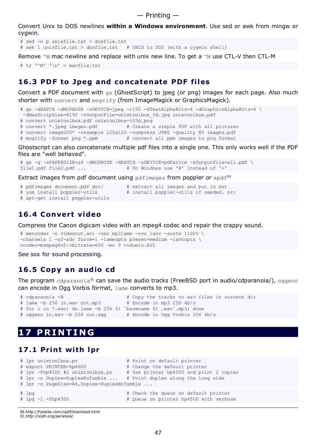 Convert Unix to DOS newlines within a Windows environment. Use sed or awk from mingw or
cygwin.
# sed -n p unixfile.txt > dosfile.txt
# awk 1 unixfile.txt > dosfile.txt # UNIX to DOS (with a cygwin shell)
Remove ^M mac newline and replace with unix new line. To get a ^M use CTL-V then CTL-M
# tr '^M' 'n' < macfile.txt
16.3 PDF to Jpeg and concatenate PDF files
Convert a PDF document with gs (GhostScript) to jpeg (or png) images for each page. Also much
shorter with convert and mogrify (from ImageMagick or GraphicsMagick).
# gs -dBATCH -dNOPAUSE -sDEVICE=jpeg -r150 -dTextAlphaBits=4 -dGraphicsAlphaBits=4 
-dMaxStripSize=8192 -sOutputFile=unixtoolbox_%d.jpg unixtoolbox.pdf
# convert unixtoolbox.pdf unixtoolbox-%03d.png
# convert *.jpeg images.pdf # Create a simple PDF with all pictures
# convert image000* -resample 120x120 -compress JPEG -quality 80 images.pdf
# mogrify -format png *.ppm # convert all ppm images to png format
Ghostscript can also concatenate multiple pdf files into a single one. This only works well if the PDF
files are "well behaved".
# gs -q -sPAPERSIZE=a4 -dNOPAUSE -dBATCH -sDEVICE=pdfwrite -sOutputFile=all.pdf 
file1.pdf file2.pdf ... # On Windows use '#' instead of '='
Extract images from pdf document using pdfimages from poppler or xpdf30
# pdfimages document.pdf dst/ # extract all images and put in dst
# yum install poppler-utils # install poppler-utils if needed. or:
# apt-get install poppler-utils
16.4 Convert video
Compress the Canon digicam video with an mpeg4 codec and repair the crappy sound.
# mencoder -o videoout.avi -oac mp3lame -ovc lavc -srate 11025 
-channels 1 -af-adv force=1 -lameopts preset=medium -lavcopts 
vcodec=msmpeg4v2:vbitrate=600 -mc 0 vidoein.AVI
See sox for sound processing.
16.5 Copy an audio cd
The program cdparanoia31
can save the audio tracks (FreeBSD port in audio/cdparanoia/), oggenc
can encode in Ogg Vorbis format, lame converts to mp3.
# cdparanoia -B # Copy the tracks to wav files in current dir
# lame -b 256 in.wav out.mp3 # Encode in mp3 256 kb/s
# for i in *.wav; do lame -b 256 $i `basename $i .wav`.mp3; done
# oggenc in.wav -b 256 out.ogg # Encode in Ogg Vorbis 256 kb/s
17 PRINTING
17.1 Print with lpr
# lpr unixtoolbox.ps # Print on default printer
# export PRINTER=hp4600 # Change the default printer
# lpr -Php4500 #2 unixtoolbox.ps # Use printer hp4500 and print 2 copies
# lpr -o Duplex=DuplexNoTumble ... # Print duplex along the long side
# lpr -o PageSize=A4,Duplex=DuplexNoTumble ...
# lpq # Check the queue on default printer
# lpq -l -Php4500 # Queue on printer hp4500 with verbose
30.http://foolabs.com/xpdf/download.html
31.http://xiph.org/paranoia/
— Printing —
47
 