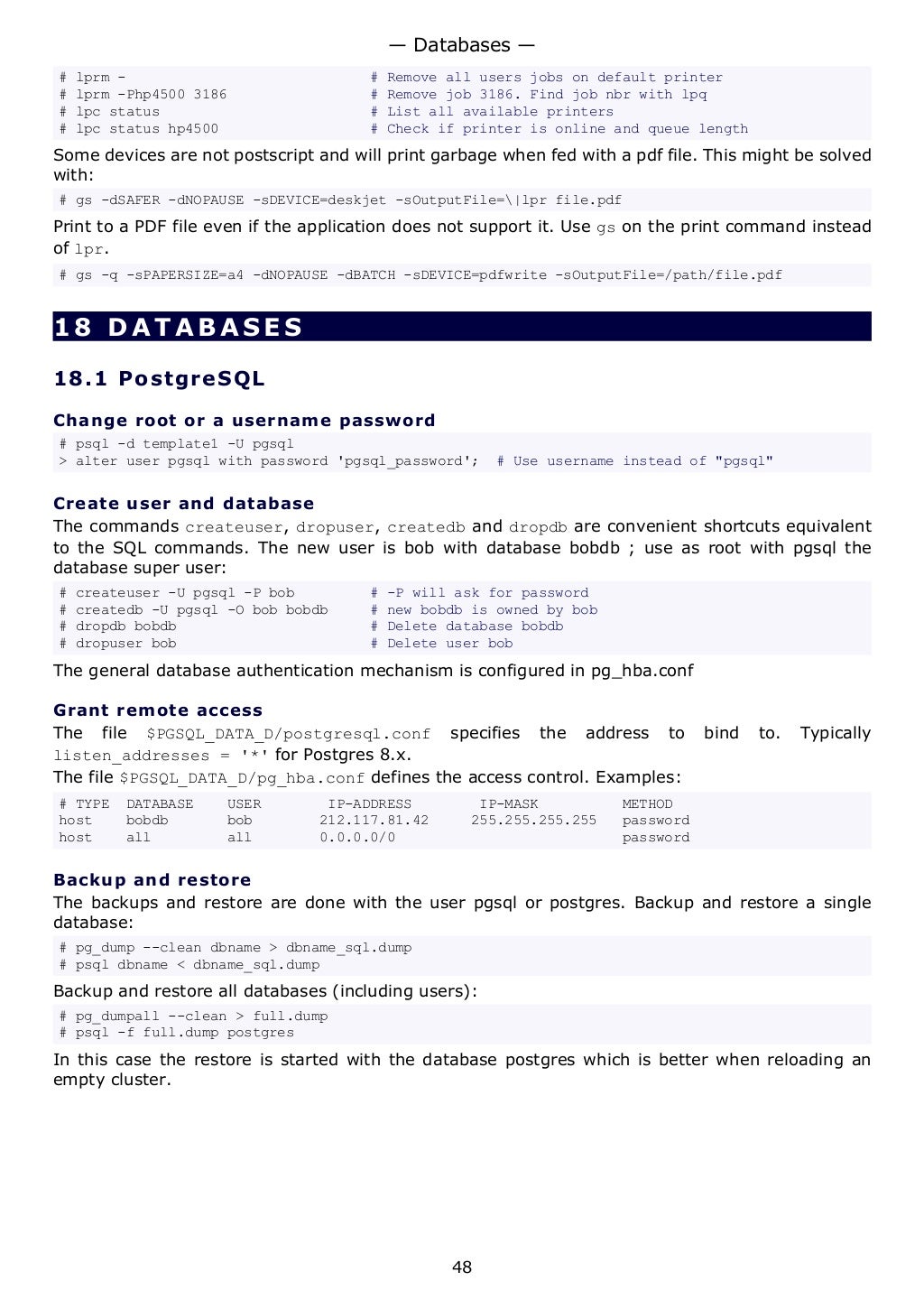 # lprm - # Remove all users jobs on default printer
# lprm -Php4500 3186 # Remove job 3186. Find job nbr with lpq
# lpc status # List all available printers
# lpc status hp4500 # Check if printer is online and queue length
Some devices are not postscript and will print garbage when fed with a pdf file. This might be solved
with:
# gs -dSAFER -dNOPAUSE -sDEVICE=deskjet -sOutputFile=|lpr file.pdf
Print to a PDF file even if the application does not support it. Use gs on the print command instead
of lpr.
# gs -q -sPAPERSIZE=a4 -dNOPAUSE -dBATCH -sDEVICE=pdfwrite -sOutputFile=/path/file.pdf
18 DATABASES
18.1 PostgreSQL
Change root or a username password
# psql -d template1 -U pgsql
> alter user pgsql with password 'pgsql_password'; # Use username instead of "pgsql"
Create user and database
The commands createuser, dropuser, createdb and dropdb are convenient shortcuts equivalent
to the SQL commands. The new user is bob with database bobdb ; use as root with pgsql the
database super user:
# createuser -U pgsql -P bob # -P will ask for password
# createdb -U pgsql -O bob bobdb # new bobdb is owned by bob
# dropdb bobdb # Delete database bobdb
# dropuser bob # Delete user bob
The general database authentication mechanism is configured in pg_hba.conf
Grant remote access
The file $PGSQL_DATA_D/postgresql.conf specifies the address to bind to. Typically
listen_addresses = '*' for Postgres 8.x.
The file $PGSQL_DATA_D/pg_hba.conf defines the access control. Examples:
# TYPE DATABASE USER IP-ADDRESS IP-MASK METHOD
host bobdb bob 212.117.81.42 255.255.255.255 password
host all all 0.0.0.0/0 password
Backup and restore
The backups and restore are done with the user pgsql or postgres. Backup and restore a single
database:
# pg_dump --clean dbname > dbname_sql.dump
# psql dbname < dbname_sql.dump
Backup and restore all databases (including users):
# pg_dumpall --clean > full.dump
# psql -f full.dump postgres
In this case the restore is started with the database postgres which is better when reloading an
empty cluster.
— Databases —
48
 