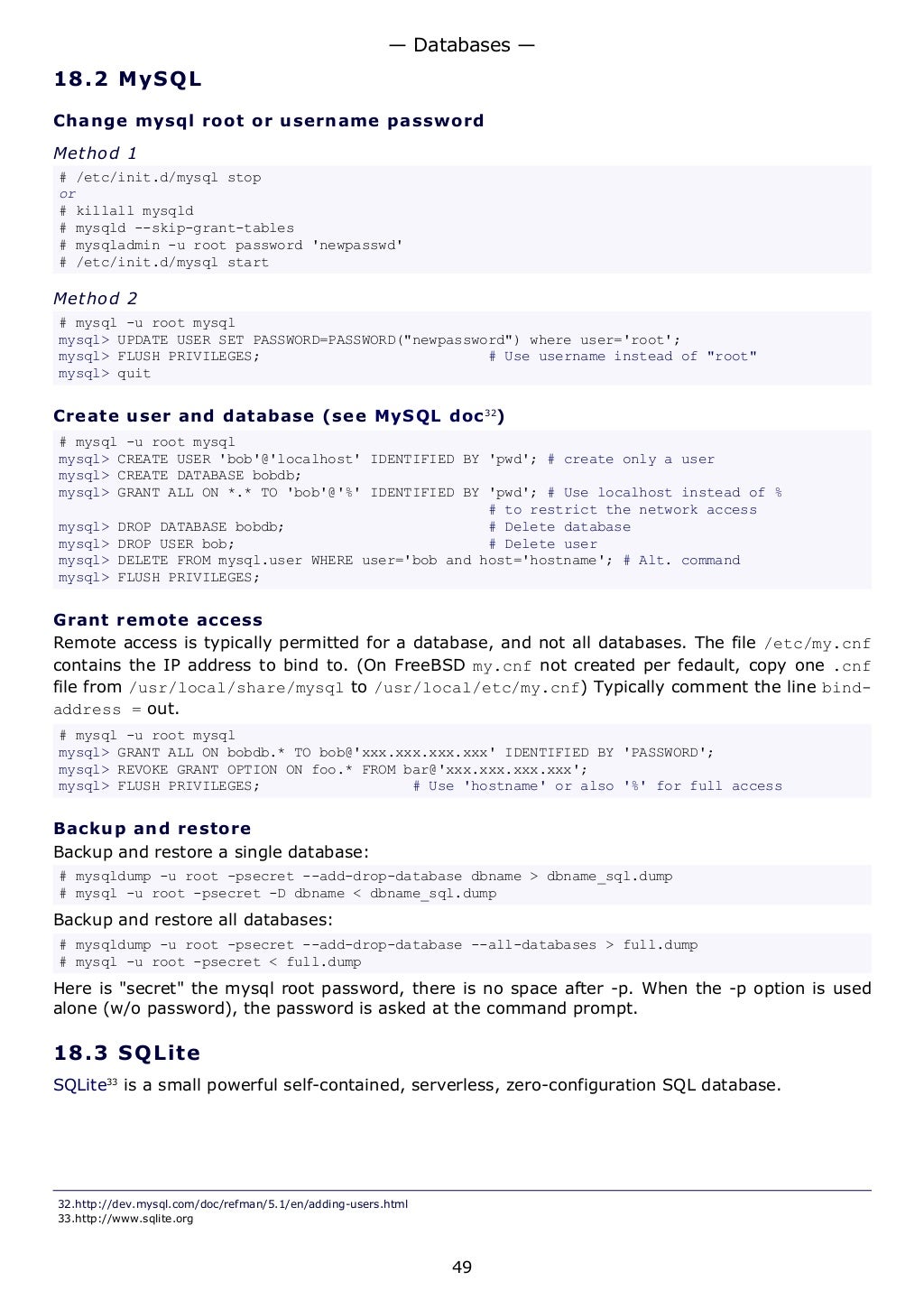 18.2 MySQL
Change mysql root or username password
Method 1
# /etc/init.d/mysql stop
or
# killall mysqld
# mysqld --skip-grant-tables
# mysqladmin -u root password 'newpasswd'
# /etc/init.d/mysql start
Method 2
# mysql -u root mysql
mysql> UPDATE USER SET PASSWORD=PASSWORD("newpassword") where user='root';
mysql> FLUSH PRIVILEGES; # Use username instead of "root"
mysql> quit
Create user and database (see MySQL doc32
)
# mysql -u root mysql
mysql> CREATE USER 'bob'@'localhost' IDENTIFIED BY 'pwd'; # create only a user
mysql> CREATE DATABASE bobdb;
mysql> GRANT ALL ON *.* TO 'bob'@'%' IDENTIFIED BY 'pwd'; # Use localhost instead of %
# to restrict the network access
mysql> DROP DATABASE bobdb; # Delete database
mysql> DROP USER bob; # Delete user
mysql> DELETE FROM mysql.user WHERE user='bob and host='hostname'; # Alt. command
mysql> FLUSH PRIVILEGES;
Grant remote access
Remote access is typically permitted for a database, and not all databases. The file /etc/my.cnf
contains the IP address to bind to. (On FreeBSD my.cnf not created per fedault, copy one .cnf
file from /usr/local/share/mysql to /usr/local/etc/my.cnf) Typically comment the line bind-
address = out.
# mysql -u root mysql
mysql> GRANT ALL ON bobdb.* TO bob@'xxx.xxx.xxx.xxx' IDENTIFIED BY 'PASSWORD';
mysql> REVOKE GRANT OPTION ON foo.* FROM bar@'xxx.xxx.xxx.xxx';
mysql> FLUSH PRIVILEGES; # Use 'hostname' or also '%' for full access
Backup and restore
Backup and restore a single database:
# mysqldump -u root -psecret --add-drop-database dbname > dbname_sql.dump
# mysql -u root -psecret -D dbname < dbname_sql.dump
Backup and restore all databases:
# mysqldump -u root -psecret --add-drop-database --all-databases > full.dump
# mysql -u root -psecret < full.dump
Here is "secret" the mysql root password, there is no space after -p. When the -p option is used
alone (w/o password), the password is asked at the command prompt.
18.3 SQLite
SQLite33
is a small powerful self-contained, serverless, zero-configuration SQL database.
32.http://dev.mysql.com/doc/refman/5.1/en/adding-users.html
33.http://www.sqlite.org
— Databases —
49
 