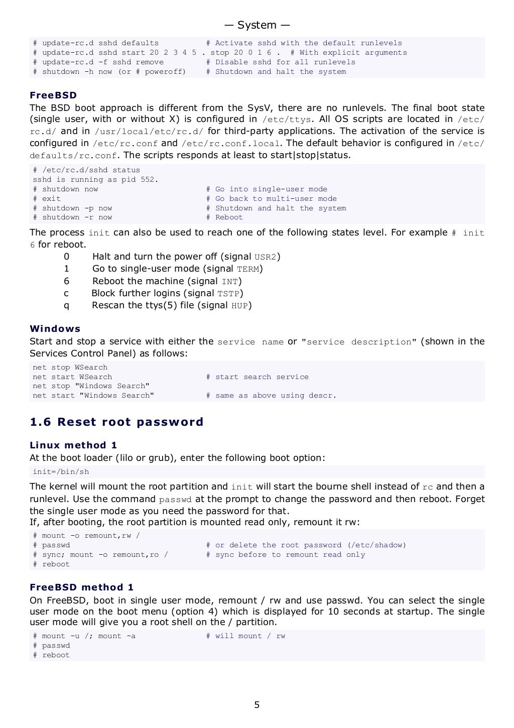 # update-rc.d sshd defaults # Activate sshd with the default runlevels
# update-rc.d sshd start 20 2 3 4 5 . stop 20 0 1 6 . # With explicit arguments
# update-rc.d -f sshd remove # Disable sshd for all runlevels
# shutdown -h now (or # poweroff) # Shutdown and halt the system
FreeBSD
The BSD boot approach is different from the SysV, there are no runlevels. The final boot state
(single user, with or without X) is configured in /etc/ttys. All OS scripts are located in /etc/
rc.d/ and in /usr/local/etc/rc.d/ for third-party applications. The activation of the service is
configured in /etc/rc.conf and /etc/rc.conf.local. The default behavior is configured in /etc/
defaults/rc.conf. The scripts responds at least to start|stop|status.
# /etc/rc.d/sshd status
sshd is running as pid 552.
# shutdown now # Go into single-user mode
# exit # Go back to multi-user mode
# shutdown -p now # Shutdown and halt the system
# shutdown -r now # Reboot
The process init can also be used to reach one of the following states level. For example # init
6 for reboot.
0 Halt and turn the power off (signal USR2)
1 Go to single-user mode (signal TERM)
6 Reboot the machine (signal INT)
c Block further logins (signal TSTP)
q Rescan the ttys(5) file (signal HUP)
Windows
Start and stop a service with either the service name or "service description" (shown in the
Services Control Panel) as follows:
net stop WSearch
net start WSearch # start search service
net stop "Windows Search"
net start "Windows Search" # same as above using descr.
1.6 Reset root password
Linux method 1
At the boot loader (lilo or grub), enter the following boot option:
init=/bin/sh
The kernel will mount the root partition and init will start the bourne shell instead of rc and then a
runlevel. Use the command passwd at the prompt to change the password and then reboot. Forget
the single user mode as you need the password for that.
If, after booting, the root partition is mounted read only, remount it rw:
# mount -o remount,rw /
# passwd # or delete the root password (/etc/shadow)
# sync; mount -o remount,ro / # sync before to remount read only
# reboot
FreeBSD method 1
On FreeBSD, boot in single user mode, remount / rw and use passwd. You can select the single
user mode on the boot menu (option 4) which is displayed for 10 seconds at startup. The single
user mode will give you a root shell on the / partition.
# mount -u /; mount -a # will mount / rw
# passwd
# reboot
— System —
5
 