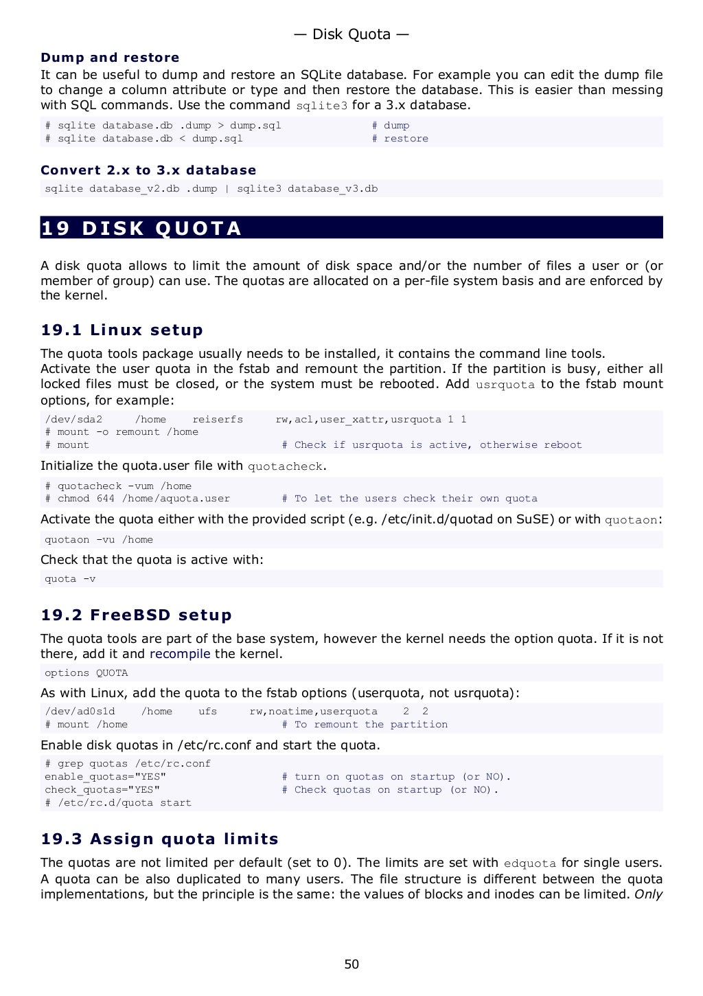Dump and restore
It can be useful to dump and restore an SQLite database. For example you can edit the dump file
to change a column attribute or type and then restore the database. This is easier than messing
with SQL commands. Use the command sqlite3 for a 3.x database.
# sqlite database.db .dump > dump.sql # dump
# sqlite database.db < dump.sql # restore
Convert 2.x to 3.x database
sqlite database_v2.db .dump | sqlite3 database_v3.db
19 DISK QUOTA
A disk quota allows to limit the amount of disk space and/or the number of files a user or (or
member of group) can use. The quotas are allocated on a per-file system basis and are enforced by
the kernel.
19.1 Linux setup
The quota tools package usually needs to be installed, it contains the command line tools.
Activate the user quota in the fstab and remount the partition. If the partition is busy, either all
locked files must be closed, or the system must be rebooted. Add usrquota to the fstab mount
options, for example:
/dev/sda2 /home reiserfs rw,acl,user_xattr,usrquota 1 1
# mount -o remount /home
# mount # Check if usrquota is active, otherwise reboot
Initialize the quota.user file with quotacheck.
# quotacheck -vum /home
# chmod 644 /home/aquota.user # To let the users check their own quota
Activate the quota either with the provided script (e.g. /etc/init.d/quotad on SuSE) or with quotaon:
quotaon -vu /home
Check that the quota is active with:
quota -v
19.2 FreeBSD setup
The quota tools are part of the base system, however the kernel needs the option quota. If it is not
there, add it and recompile the kernel.
options QUOTA
As with Linux, add the quota to the fstab options (userquota, not usrquota):
/dev/ad0s1d /home ufs rw,noatime,userquota 2 2
# mount /home # To remount the partition
Enable disk quotas in /etc/rc.conf and start the quota.
# grep quotas /etc/rc.conf
enable_quotas="YES" # turn on quotas on startup (or NO).
check_quotas="YES" # Check quotas on startup (or NO).
# /etc/rc.d/quota start
19.3 Assign quota limits
The quotas are not limited per default (set to 0). The limits are set with edquota for single users.
A quota can be also duplicated to many users. The file structure is different between the quota
implementations, but the principle is the same: the values of blocks and inodes can be limited. Only
— Disk Quota —
50
 