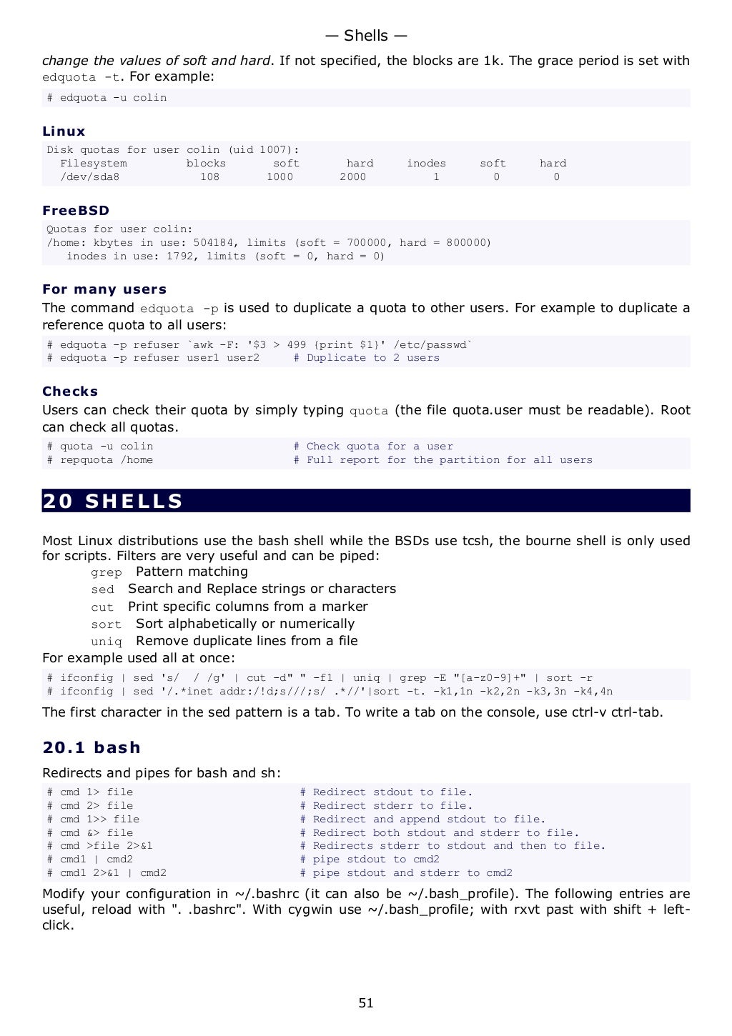 change the values of soft and hard. If not specified, the blocks are 1k. The grace period is set with
edquota -t. For example:
# edquota -u colin
Linux
Disk quotas for user colin (uid 1007):
Filesystem blocks soft hard inodes soft hard
/dev/sda8 108 1000 2000 1 0 0
FreeBSD
Quotas for user colin:
/home: kbytes in use: 504184, limits (soft = 700000, hard = 800000)
inodes in use: 1792, limits (soft = 0, hard = 0)
For many users
The command edquota -p is used to duplicate a quota to other users. For example to duplicate a
reference quota to all users:
# edquota -p refuser `awk -F: '$3 > 499 {print $1}' /etc/passwd`
# edquota -p refuser user1 user2 # Duplicate to 2 users
Checks
Users can check their quota by simply typing quota (the file quota.user must be readable). Root
can check all quotas.
# quota -u colin # Check quota for a user
# repquota /home # Full report for the partition for all users
20 SHELLS
Most Linux distributions use the bash shell while the BSDs use tcsh, the bourne shell is only used
for scripts. Filters are very useful and can be piped:
grep Pattern matching
sed Search and Replace strings or characters
cut Print specific columns from a marker
sort Sort alphabetically or numerically
uniq Remove duplicate lines from a file
For example used all at once:
# ifconfig | sed 's/ / /g' | cut -d" " -f1 | uniq | grep -E "[a-z0-9]+" | sort -r
# ifconfig | sed '/.*inet addr:/!d;s///;s/ .*//'|sort -t. -k1,1n -k2,2n -k3,3n -k4,4n
The first character in the sed pattern is a tab. To write a tab on the console, use ctrl-v ctrl-tab.
20.1 bash
Redirects and pipes for bash and sh:
# cmd 1> file # Redirect stdout to file.
# cmd 2> file # Redirect stderr to file.
# cmd 1>> file # Redirect and append stdout to file.
# cmd &> file # Redirect both stdout and stderr to file.
# cmd >file 2>&1 # Redirects stderr to stdout and then to file.
# cmd1 | cmd2 # pipe stdout to cmd2
# cmd1 2>&1 | cmd2 # pipe stdout and stderr to cmd2
Modify your configuration in ~/.bashrc (it can also be ~/.bash_profile). The following entries are
useful, reload with ". .bashrc". With cygwin use ~/.bash_profile; with rxvt past with shift + left-
click.
— Shells —
51
 