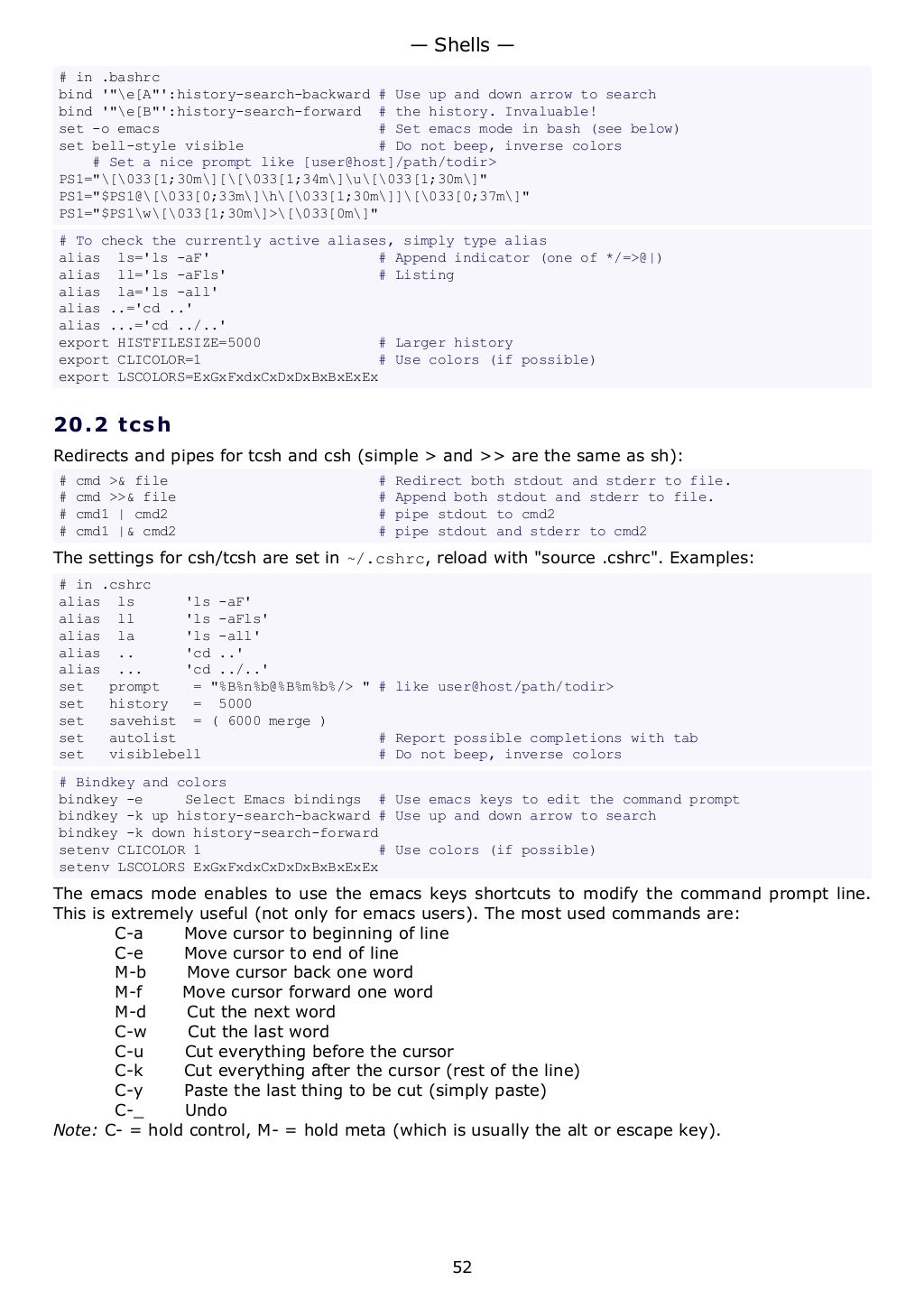 # in .bashrc
bind '"e[A"':history-search-backward # Use up and down arrow to search
bind '"e[B"':history-search-forward # the history. Invaluable!
set -o emacs # Set emacs mode in bash (see below)
set bell-style visible # Do not beep, inverse colors
# Set a nice prompt like [user@host]/path/todir>
PS1="[033[1;30m][[033[1;34m]u[033[1;30m]"
PS1="$PS1@[033[0;33m]h[033[1;30m]][033[0;37m]"
PS1="$PS1w[033[1;30m]>[033[0m]"
# To check the currently active aliases, simply type alias
alias ls='ls -aF' # Append indicator (one of */=>@|)
alias ll='ls -aFls' # Listing
alias la='ls -all'
alias ..='cd ..'
alias ...='cd ../..'
export HISTFILESIZE=5000 # Larger history
export CLICOLOR=1 # Use colors (if possible)
export LSCOLORS=ExGxFxdxCxDxDxBxBxExEx
20.2 tcsh
Redirects and pipes for tcsh and csh (simple > and >> are the same as sh):
# cmd >& file # Redirect both stdout and stderr to file.
# cmd >>& file # Append both stdout and stderr to file.
# cmd1 | cmd2 # pipe stdout to cmd2
# cmd1 |& cmd2 # pipe stdout and stderr to cmd2
The settings for csh/tcsh are set in ~/.cshrc, reload with "source .cshrc". Examples:
# in .cshrc
alias ls 'ls -aF'
alias ll 'ls -aFls'
alias la 'ls -all'
alias .. 'cd ..'
alias ... 'cd ../..'
set prompt = "%B%n%b@%B%m%b%/> " # like user@host/path/todir>
set history = 5000
set savehist = ( 6000 merge )
set autolist # Report possible completions with tab
set visiblebell # Do not beep, inverse colors
# Bindkey and colors
bindkey -e Select Emacs bindings # Use emacs keys to edit the command prompt
bindkey -k up history-search-backward # Use up and down arrow to search
bindkey -k down history-search-forward
setenv CLICOLOR 1 # Use colors (if possible)
setenv LSCOLORS ExGxFxdxCxDxDxBxBxExEx
The emacs mode enables to use the emacs keys shortcuts to modify the command prompt line.
This is extremely useful (not only for emacs users). The most used commands are:
C-a Move cursor to beginning of line
C-e Move cursor to end of line
M-b Move cursor back one word
M-f Move cursor forward one word
M-d Cut the next word
C-w Cut the last word
C-u Cut everything before the cursor
C-k Cut everything after the cursor (rest of the line)
C-y Paste the last thing to be cut (simply paste)
C-_ Undo
Note: C- = hold control, M- = hold meta (which is usually the alt or escape key).
— Shells —
52
 