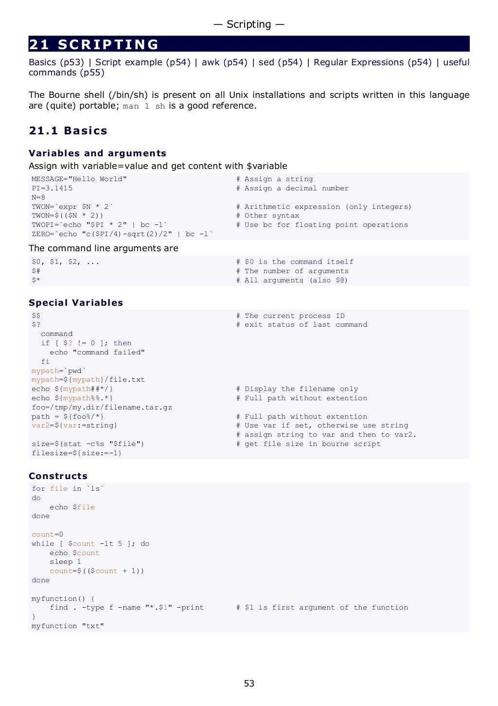 21 SCRIPTING
Basics (p53) | Script example (p54) | awk (p54) | sed (p54) | Regular Expressions (p54) | useful
commands (p55)
The Bourne shell (/bin/sh) is present on all Unix installations and scripts written in this language
are (quite) portable; man 1 sh is a good reference.
21.1 Basics
Variables and arguments
Assign with variable=value and get content with $variable
MESSAGE="Hello World" # Assign a string
PI=3.1415 # Assign a decimal number
N=8
TWON=`expr $N * 2` # Arithmetic expression (only integers)
TWON=$(($N * 2)) # Other syntax
TWOPI=`echo "$PI * 2" | bc -l` # Use bc for floating point operations
ZERO=`echo "c($PI/4)-sqrt(2)/2" | bc -l`
The command line arguments are
$0, $1, $2, ... # $0 is the command itself
$# # The number of arguments
$* # All arguments (also $@)
Special Variables
$$ # The current process ID
$? # exit status of last command
command
if [ $? != 0 ]; then
echo "command failed"
fi
mypath=`pwd`
mypath=${mypath}/file.txt
echo ${mypath##*/} # Display the filename only
echo ${mypath%%.*} # Full path without extention
foo=/tmp/my.dir/filename.tar.gz
path = ${foo%/*} # Full path without extention
var2=${var:=string} # Use var if set, otherwise use string
# assign string to var and then to var2.
size=$(stat -c%s "$file") # get file size in bourne script
filesize=${size:=-1}
Constructs
for file in `ls`
do
echo $file
done
count=0
while [ $count -lt 5 ]; do
echo $count
sleep 1
count=$(($count + 1))
done
myfunction() {
find . -type f -name "*.$1" -print # $1 is first argument of the function
}
myfunction "txt"
— Scripting —
53
 