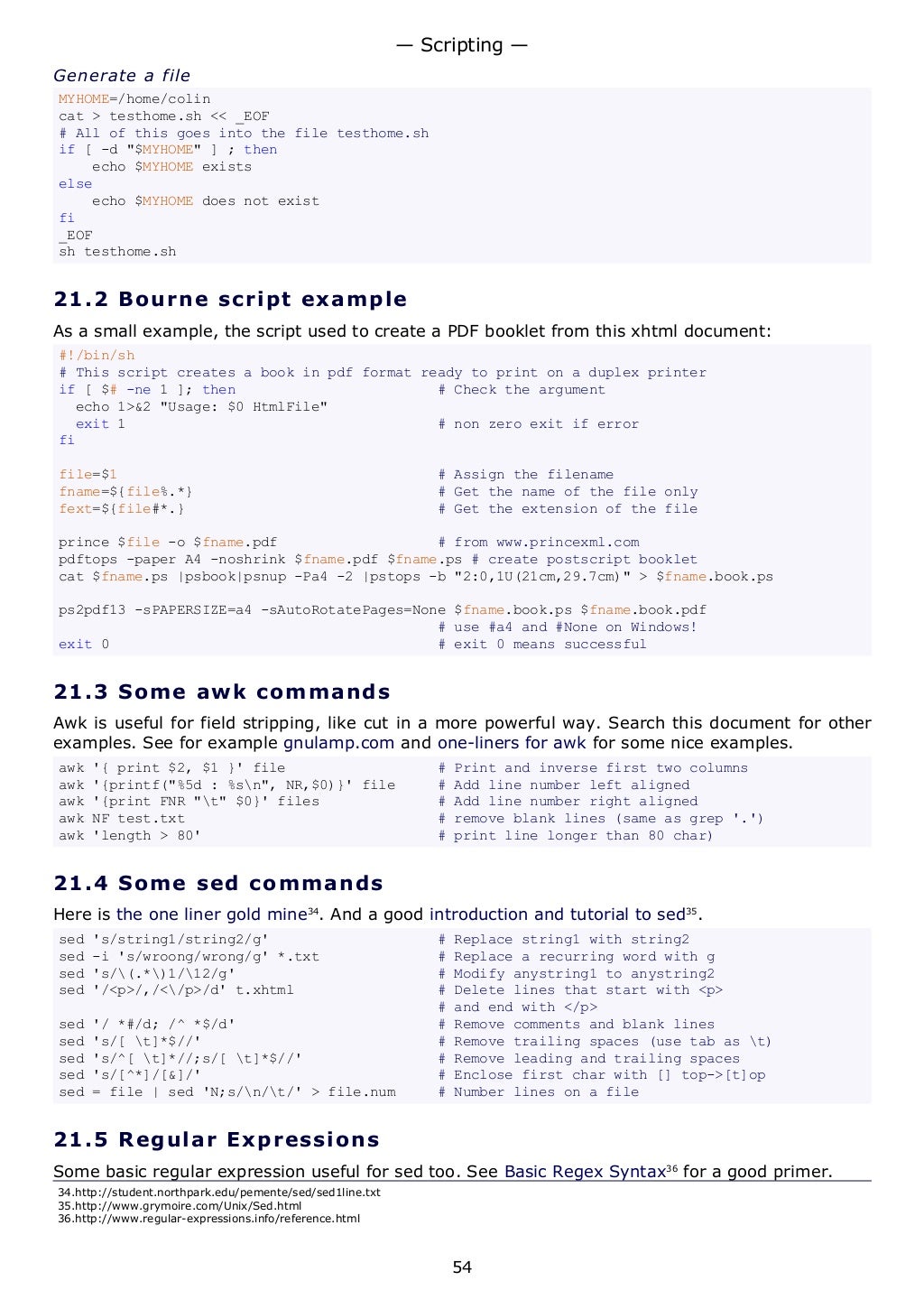 Generate a file
MYHOME=/home/colin
cat > testhome.sh << _EOF
# All of this goes into the file testhome.sh
if [ -d "$MYHOME" ] ; then
echo $MYHOME exists
else
echo $MYHOME does not exist
fi
_EOF
sh testhome.sh
21.2 Bourne script example
As a small example, the script used to create a PDF booklet from this xhtml document:
#!/bin/sh
# This script creates a book in pdf format ready to print on a duplex printer
if [ $# -ne 1 ]; then # Check the argument
echo 1>&2 "Usage: $0 HtmlFile"
exit 1 # non zero exit if error
fi
file=$1 # Assign the filename
fname=${file%.*} # Get the name of the file only
fext=${file#*.} # Get the extension of the file
prince $file -o $fname.pdf # from www.princexml.com
pdftops -paper A4 -noshrink $fname.pdf $fname.ps # create postscript booklet
cat $fname.ps |psbook|psnup -Pa4 -2 |pstops -b "2:0,1U(21cm,29.7cm)" > $fname.book.ps
ps2pdf13 -sPAPERSIZE=a4 -sAutoRotatePages=None $fname.book.ps $fname.book.pdf
# use #a4 and #None on Windows!
exit 0 # exit 0 means successful
21.3 Some awk commands
Awk is useful for field stripping, like cut in a more powerful way. Search this document for other
examples. See for example gnulamp.com and one-liners for awk for some nice examples.
awk '{ print $2, $1 }' file # Print and inverse first two columns
awk '{printf("%5d : %sn", NR,$0)}' file # Add line number left aligned
awk '{print FNR "t" $0}' files # Add line number right aligned
awk NF test.txt # remove blank lines (same as grep '.')
awk 'length > 80' # print line longer than 80 char)
21.4 Some sed commands
Here is the one liner gold mine34
. And a good introduction and tutorial to sed35
.
sed 's/string1/string2/g' # Replace string1 with string2
sed -i 's/wroong/wrong/g' *.txt # Replace a recurring word with g
sed 's/(.*)1/12/g' # Modify anystring1 to anystring2
sed '/<p>/,/</p>/d' t.xhtml # Delete lines that start with <p>
# and end with </p>
sed '/ *#/d; /^ *$/d' # Remove comments and blank lines
sed 's/[ t]*$//' # Remove trailing spaces (use tab as t)
sed 's/^[ t]*//;s/[ t]*$//' # Remove leading and trailing spaces
sed 's/[^*]/[&]/' # Enclose first char with [] top->[t]op
sed = file | sed 'N;s/n/t/' > file.num # Number lines on a file
21.5 Regular Expressions
Some basic regular expression useful for sed too. See Basic Regex Syntax36
for a good primer.
34.http://student.northpark.edu/pemente/sed/sed1line.txt
35.http://www.grymoire.com/Unix/Sed.html
36.http://www.regular-expressions.info/reference.html
— Scripting —
54
 