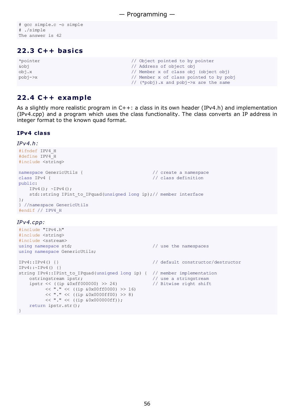 # gcc simple.c -o simple
# ./simple
The answer is 42
22.3 C++ basics
*pointer // Object pointed to by pointer
&obj // Address of object obj
obj.x // Member x of class obj (object obj)
pobj->x // Member x of class pointed to by pobj
// (*pobj).x and pobj->x are the same
22.4 C++ example
As a slightly more realistic program in C++: a class in its own header (IPv4.h) and implementation
(IPv4.cpp) and a program which uses the class functionality. The class converts an IP address in
integer format to the known quad format.
IPv4 class
IPv4.h:
#ifndef IPV4_H
#define IPV4_H
#include <string>
namespace GenericUtils { // create a namespace
class IPv4 { // class definition
public:
IPv4(); ~IPv4();
std::string IPint_to_IPquad(unsigned long ip);// member interface
};
} //namespace GenericUtils
#endif // IPV4_H
IPv4.cpp:
#include "IPv4.h"
#include <string>
#include <sstream>
using namespace std; // use the namespaces
using namespace GenericUtils;
IPv4::IPv4() {} // default constructor/destructor
IPv4::~IPv4() {}
string IPv4::IPint_to_IPquad(unsigned long ip) { // member implementation
ostringstream ipstr; // use a stringstream
ipstr << ((ip &0xff000000) >> 24) // Bitwise right shift
<< "." << ((ip &0x00ff0000) >> 16)
<< "." << ((ip &0x0000ff00) >> 8)
<< "." << ((ip &0x000000ff));
return ipstr.str();
}
— Programming —
56
 