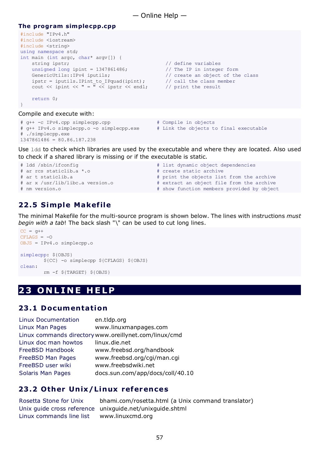 The program simplecpp.cpp
#include "IPv4.h"
#include <iostream>
#include <string>
using namespace std;
int main (int argc, char* argv[]) {
string ipstr; // define variables
unsigned long ipint = 1347861486; // The IP in integer form
GenericUtils::IPv4 iputils; // create an object of the class
ipstr = iputils.IPint_to_IPquad(ipint); // call the class member
cout << ipint << " = " << ipstr << endl; // print the result
return 0;
}
Compile and execute with:
# g++ -c IPv4.cpp simplecpp.cpp # Compile in objects
# g++ IPv4.o simplecpp.o -o simplecpp.exe # Link the objects to final executable
# ./simplecpp.exe
1347861486 = 80.86.187.238
Use ldd to check which libraries are used by the executable and where they are located. Also used
to check if a shared library is missing or if the executable is static.
# ldd /sbin/ifconfig # list dynamic object dependencies
# ar rcs staticlib.a *.o # create static archive
# ar t staticlib.a # print the objects list from the archive
# ar x /usr/lib/libc.a version.o # extract an object file from the archive
# nm version.o # show function members provided by object
22.5 Simple Makefile
The minimal Makefile for the multi-source program is shown below. The lines with instructions must
begin with a tab! The back slash "" can be used to cut long lines.
CC = g++
CFLAGS = -O
OBJS = IPv4.o simplecpp.o
simplecpp: ${OBJS}
${CC} -o simplecpp ${CFLAGS} ${OBJS}
clean:
rm -f ${TARGET} ${OBJS}
23 ONLINE HELP
23.1 Documentation
Linux Documentation en.tldp.org
Linux Man Pages www.linuxmanpages.com
Linux commands directory www.oreillynet.com/linux/cmd
Linux doc man howtos linux.die.net
FreeBSD Handbook www.freebsd.org/handbook
FreeBSD Man Pages www.freebsd.org/cgi/man.cgi
FreeBSD user wiki www.freebsdwiki.net
Solaris Man Pages docs.sun.com/app/docs/coll/40.10
23.2 Other Unix/Linux references
Rosetta Stone for Unix bhami.com/rosetta.html (a Unix command translator)
Unix guide cross reference unixguide.net/unixguide.shtml
Linux commands line list www.linuxcmd.org
— Online Help —
57
 