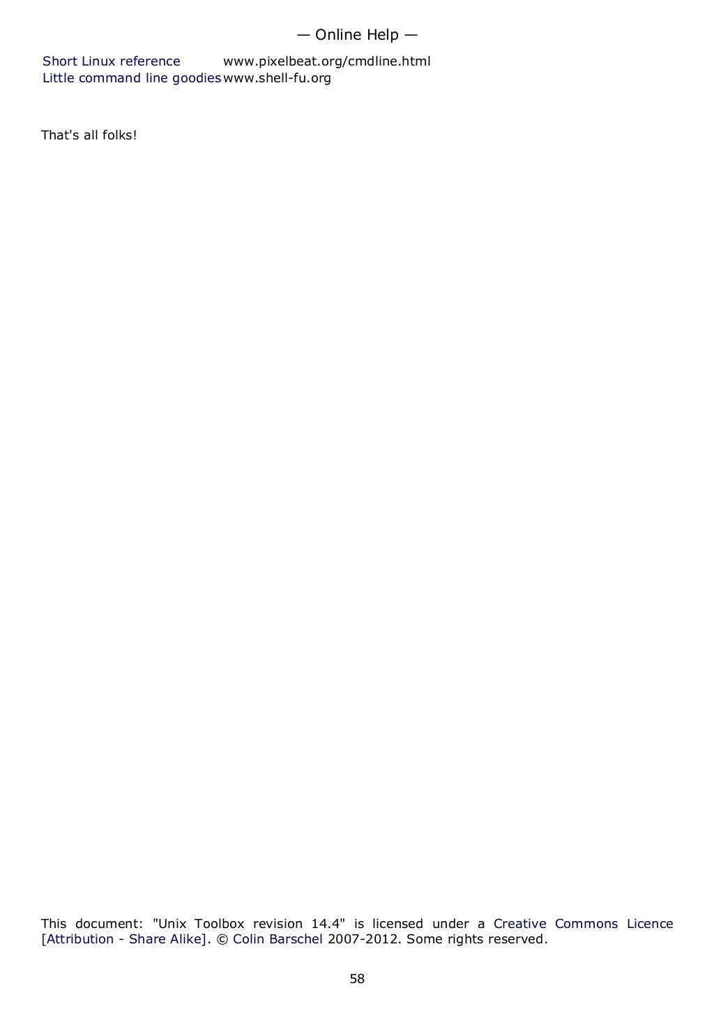 Short Linux reference www.pixelbeat.org/cmdline.html
Little command line goodies www.shell-fu.org
That's all folks!
This document: "Unix Toolbox revision 14.4" is licensed under a Creative Commons Licence
[Attribution - Share Alike]. © Colin Barschel 2007-2012. Some rights reserved.
— Online Help —
58
 