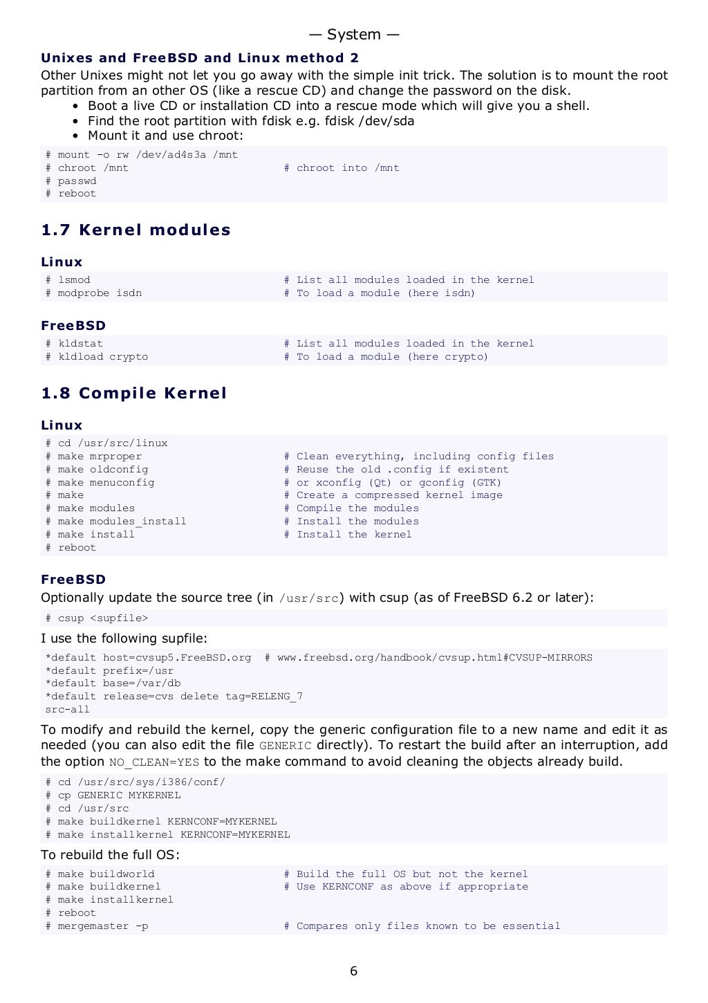 Unixes and FreeBSD and Linux method 2
Other Unixes might not let you go away with the simple init trick. The solution is to mount the root
partition from an other OS (like a rescue CD) and change the password on the disk.
• Boot a live CD or installation CD into a rescue mode which will give you a shell.
• Find the root partition with fdisk e.g. fdisk /dev/sda
• Mount it and use chroot:
# mount -o rw /dev/ad4s3a /mnt
# chroot /mnt # chroot into /mnt
# passwd
# reboot
1.7 Kernel modules
Linux
# lsmod # List all modules loaded in the kernel
# modprobe isdn # To load a module (here isdn)
FreeBSD
# kldstat # List all modules loaded in the kernel
# kldload crypto # To load a module (here crypto)
1.8 Compile Kernel
Linux
# cd /usr/src/linux
# make mrproper # Clean everything, including config files
# make oldconfig # Reuse the old .config if existent
# make menuconfig # or xconfig (Qt) or gconfig (GTK)
# make # Create a compressed kernel image
# make modules # Compile the modules
# make modules_install # Install the modules
# make install # Install the kernel
# reboot
FreeBSD
Optionally update the source tree (in /usr/src) with csup (as of FreeBSD 6.2 or later):
# csup <supfile>
I use the following supfile:
*default host=cvsup5.FreeBSD.org # www.freebsd.org/handbook/cvsup.html#CVSUP-MIRRORS
*default prefix=/usr
*default base=/var/db
*default release=cvs delete tag=RELENG_7
src-all
To modify and rebuild the kernel, copy the generic configuration file to a new name and edit it as
needed (you can also edit the file GENERIC directly). To restart the build after an interruption, add
the option NO_CLEAN=YES to the make command to avoid cleaning the objects already build.
# cd /usr/src/sys/i386/conf/
# cp GENERIC MYKERNEL
# cd /usr/src
# make buildkernel KERNCONF=MYKERNEL
# make installkernel KERNCONF=MYKERNEL
To rebuild the full OS:
# make buildworld # Build the full OS but not the kernel
# make buildkernel # Use KERNCONF as above if appropriate
# make installkernel
# reboot
# mergemaster -p # Compares only files known to be essential
— System —
6
 