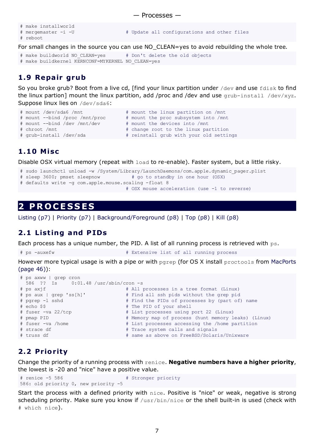 # make installworld
# mergemaster -i -U # Update all configurations and other files
# reboot
For small changes in the source you can use NO_CLEAN=yes to avoid rebuilding the whole tree.
# make buildworld NO_CLEAN=yes # Don't delete the old objects
# make buildkernel KERNCONF=MYKERNEL NO_CLEAN=yes
1.9 Repair grub
So you broke grub? Boot from a live cd, [find your linux partition under /dev and use fdisk to find
the linux partion] mount the linux partition, add /proc and /dev and use grub-install /dev/xyz.
Suppose linux lies on /dev/sda6:
# mount /dev/sda6 /mnt # mount the linux partition on /mnt
# mount --bind /proc /mnt/proc # mount the proc subsystem into /mnt
# mount --bind /dev /mnt/dev # mount the devices into /mnt
# chroot /mnt # change root to the linux partition
# grub-install /dev/sda # reinstall grub with your old settings
1.10 Misc
Disable OSX virtual memory (repeat with load to re-enable). Faster system, but a little risky.
# sudo launchctl unload -w /System/Library/LaunchDaemons/com.apple.dynamic_pager.plist
# sleep 3600; pmset sleepnow # go to standby in one hour (OSX)
# defaults write -g com.apple.mouse.scaling -float 8
# OSX mouse acceleration (use -1 to reverse)
2 PROCESSES
Listing (p7) | Priority (p7) | Background/Foreground (p8) | Top (p8) | Kill (p8)
2.1 Listing and PIDs
Each process has a unique number, the PID. A list of all running process is retrieved with ps.
# ps -auxefw # Extensive list of all running process
However more typical usage is with a pipe or with pgrep (for OS X install proctools from MacPorts
(page 46)):
# ps axww | grep cron
586 ?? Is 0:01.48 /usr/sbin/cron -s
# ps axjf # All processes in a tree format (Linux)
# ps aux | grep 'ss[h]' # Find all ssh pids without the grep pid
# pgrep -l sshd # Find the PIDs of processes by (part of) name
# echo $$ # The PID of your shell
# fuser -va 22/tcp # List processes using port 22 (Linux)
# pmap PID # Memory map of process (hunt memory leaks) (Linux)
# fuser -va /home # List processes accessing the /home partition
# strace df # Trace system calls and signals
# truss df # same as above on FreeBSD/Solaris/Unixware
2.2 Priority
Change the priority of a running process with renice. Negative numbers have a higher priority,
the lowest is -20 and "nice" have a positive value.
# renice -5 586 # Stronger priority
586: old priority 0, new priority -5
Start the process with a defined priority with nice. Positive is "nice" or weak, negative is strong
scheduling priority. Make sure you know if /usr/bin/nice or the shell built-in is used (check with
# which nice).
— Processes —
7
 