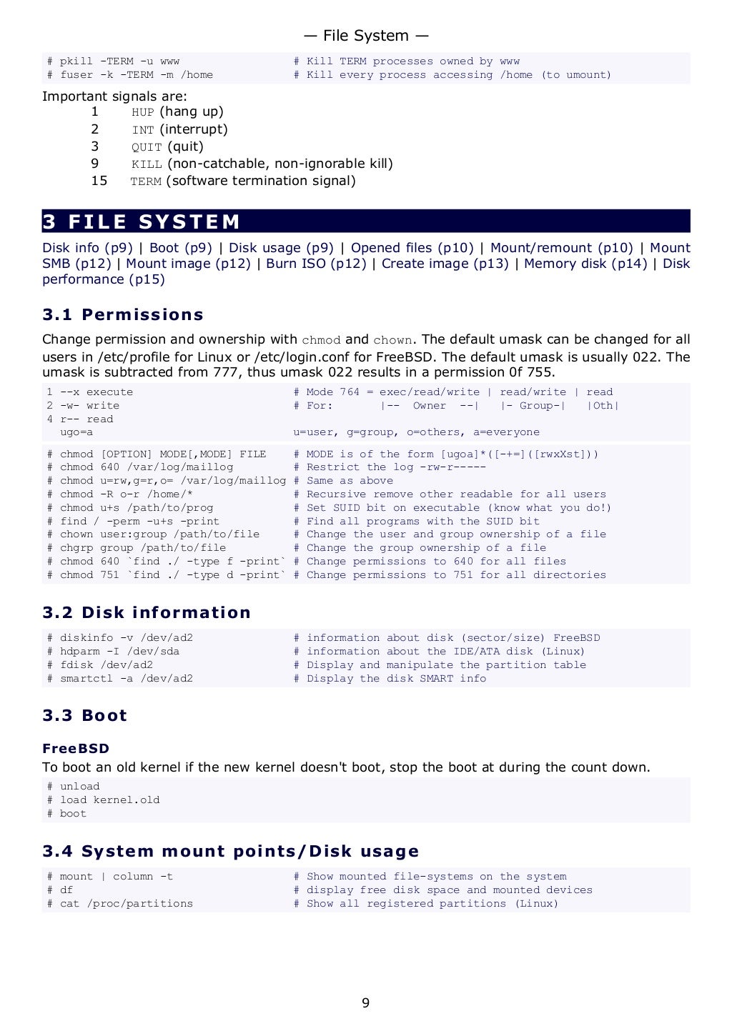# pkill -TERM -u www # Kill TERM processes owned by www
# fuser -k -TERM -m /home # Kill every process accessing /home (to umount)
Important signals are:
1 HUP (hang up)
2 INT (interrupt)
3 QUIT (quit)
9 KILL (non-catchable, non-ignorable kill)
15 TERM (software termination signal)
3 FILE SYSTEM
Disk info (p9) | Boot (p9) | Disk usage (p9) | Opened files (p10) | Mount/remount (p10) | Mount
SMB (p12) | Mount image (p12) | Burn ISO (p12) | Create image (p13) | Memory disk (p14) | Disk
performance (p15)
3.1 Permissions
Change permission and ownership with chmod and chown. The default umask can be changed for all
users in /etc/profile for Linux or /etc/login.conf for FreeBSD. The default umask is usually 022. The
umask is subtracted from 777, thus umask 022 results in a permission 0f 755.
1 --x execute # Mode 764 = exec/read/write | read/write | read
2 -w- write # For: |-- Owner --| |- Group-| |Oth|
4 r-- read
ugo=a u=user, g=group, o=others, a=everyone
# chmod [OPTION] MODE[,MODE] FILE # MODE is of the form [ugoa]*([-+=]([rwxXst]))
# chmod 640 /var/log/maillog # Restrict the log -rw-r-----
# chmod u=rw,g=r,o= /var/log/maillog # Same as above
# chmod -R o-r /home/* # Recursive remove other readable for all users
# chmod u+s /path/to/prog # Set SUID bit on executable (know what you do!)
# find / -perm -u+s -print # Find all programs with the SUID bit
# chown user:group /path/to/file # Change the user and group ownership of a file
# chgrp group /path/to/file # Change the group ownership of a file
# chmod 640 `find ./ -type f -print` # Change permissions to 640 for all files
# chmod 751 `find ./ -type d -print` # Change permissions to 751 for all directories
3.2 Disk information
# diskinfo -v /dev/ad2 # information about disk (sector/size) FreeBSD
# hdparm -I /dev/sda # information about the IDE/ATA disk (Linux)
# fdisk /dev/ad2 # Display and manipulate the partition table
# smartctl -a /dev/ad2 # Display the disk SMART info
3.3 Boot
FreeBSD
To boot an old kernel if the new kernel doesn't boot, stop the boot at during the count down.
# unload
# load kernel.old
# boot
3.4 System mount points/Disk usage
# mount | column -t # Show mounted file-systems on the system
# df # display free disk space and mounted devices
# cat /proc/partitions # Show all registered partitions (Linux)
— File System —
9
 