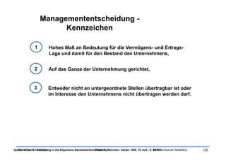 Managemententscheidung -
                          Kennzeichen

                1          Hohes Maß an Bedeutung für die Vermögens- und Ertrags-
                           Lage und damit für den Bestand des Unternehmens,


                2         Auf das Ganze der Unternehmung gerichtet,


               3          Entweder nicht an untergeordnete Stellen übertragbar ist oder
                          im Interesse den Unternehmens nicht übertragen werden darf.




Quelle: Wöhe, G.: Einführung in die Allgemeine Betriebswirtschaftslehre. München: Vahlen 1996, 19. Aufl., S. SRH Hochschule Heidelberg
  Ökonomische Grundlagen                                      Tobias Illig                                   94-101                      128
 