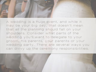 A wedding is a huge event, and while it
may be your big day, that doesn’t mean
that all the planning should fall on your
shoulders. Consider what parts of the
wedding you’ll want to delegate to your
groom, his parents, your parents or your
wedding party. There are several ways you
can divvy up the ceremony responsibilities.
 
