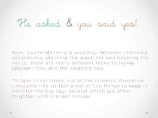 Now, you’re planning a wedding. Between choosing
decorations, planning the guest list and booking the
venue, there are many different tasks to tackle
between now and the wedding day.
To take some stress out of the process, Executive
Limousine has written a list of five things to keep in
mind for the big day, several which are often
forgotten until the last minute.
 