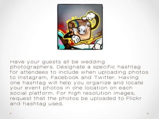 Have your guests all be wedding
photographers. Designate a specific hashtag
for attendees to include when uploading photos
to Instagram, Facebook and Twitter. Having
one hashtag will help you organize and locate
your event photos in one location on each
social platform. For high resolution images,
request that the photos be uploaded to Flickr
and hashtag used.
 