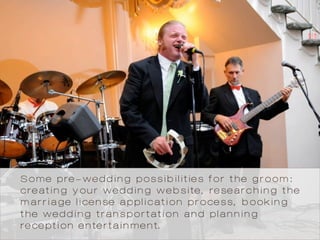 Some pre-wedding possibilities for the groom:
creating your wedding website, researching the
marriage license application process, booking
the wedding transportation and planning
reception entertainment.
 