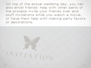On top of the actual wedding day, you can
also enlist friends’ help with other parts of
the process—invite your friends over and
stuff invitations while you watch a movie,
or have them help with making party favors
or decorations.
 