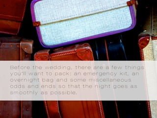 Before the wedding, there are a few things
you’ll want to pack: an emergency kit, an
overnight bag and some miscellaneous
odds and ends so that the night goes as
smoothly as possible.
 