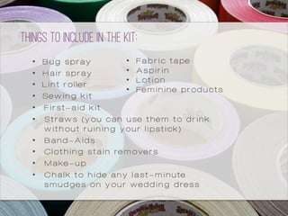 •  Bug spray
•  Hair spray
•  Lint roller
•  Sewing kit
•  First-aid kit
•  Straws (you can use them to drink
without ruining your lipstick)
•  Band-Aids
•  Clothing stain removers
•  Make-up
•  Chalk to hide any last-minute
smudges on your wedding dress
Things to include in the kit:
•  Fabric tape
•  Aspirin
•  Lotion
•  Feminine products
 