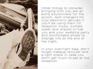 Other things to consider
bringing with you are an
extra boutonniere for the
groom, tech chargers for
your electronic devices if
you’ll be using them for
reception music, bottled
water and snacks to fuel
you and your wedding party
and comfortable shoes to
change into at the end of
the night.
In your overnight bag, don’t
forget makeup remover and
a light snack in case you
don’t get much to eat at the
reception.
 