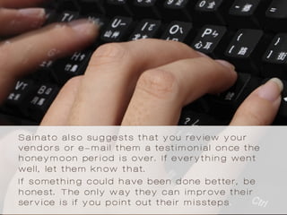 Sainato also suggests that you review your
vendors or e-mail them a testimonial once the
honeymoon period is over. If everything went
well, let them know that.
If something could have been done better, be
honest. The only way they can improve their
service is if you point out their missteps.
 