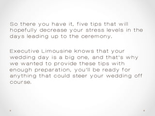So there you have it, five tips that will
hopefully decrease your stress levels in the
days leading up to the ceremony.
Executive Limousine knows that your
wedding day is a big one, and that’s why
we wanted to provide these tips—with
enough preparation, you’ll be ready for
anything that could steer your wedding off
course.
 