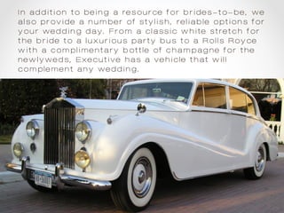 In addition to being a resource for brides-to-be, we
also provide a number of stylish, reliable options for
your wedding day. From a classic white stretch for
the bride to a luxurious party bus to a Rolls Royce
with a complimentary bottle of champagne for the
newlyweds, Executive has a vehicle that will
complement any wedding.
 