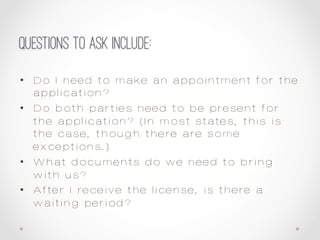 Questions to ask include:
•  Do I need to make an appointment for the
application?
•  Do both parties need to be present for
the application? (In most states, this is
the case, though there are some
exceptions.)
•  What documents do we need to bring
with us?
•  After I receive the license, is there a
waiting period?
 
