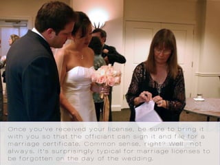 Once you’ve received your license, be sure to bring it
with you so that the officiant can sign it and file for a
marriage certificate. Common sense, right? Well…not
always. It’s surprisingly typical for marriage licenses to
be forgotten on the day of the wedding.
 
