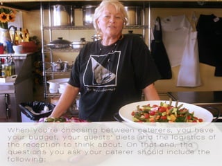When you’re choosing between caterers, you have
your budget, your guests’ diets and the logistics of
the reception to think about. On that end, the
questions you ask your caterer should include the
following:
 