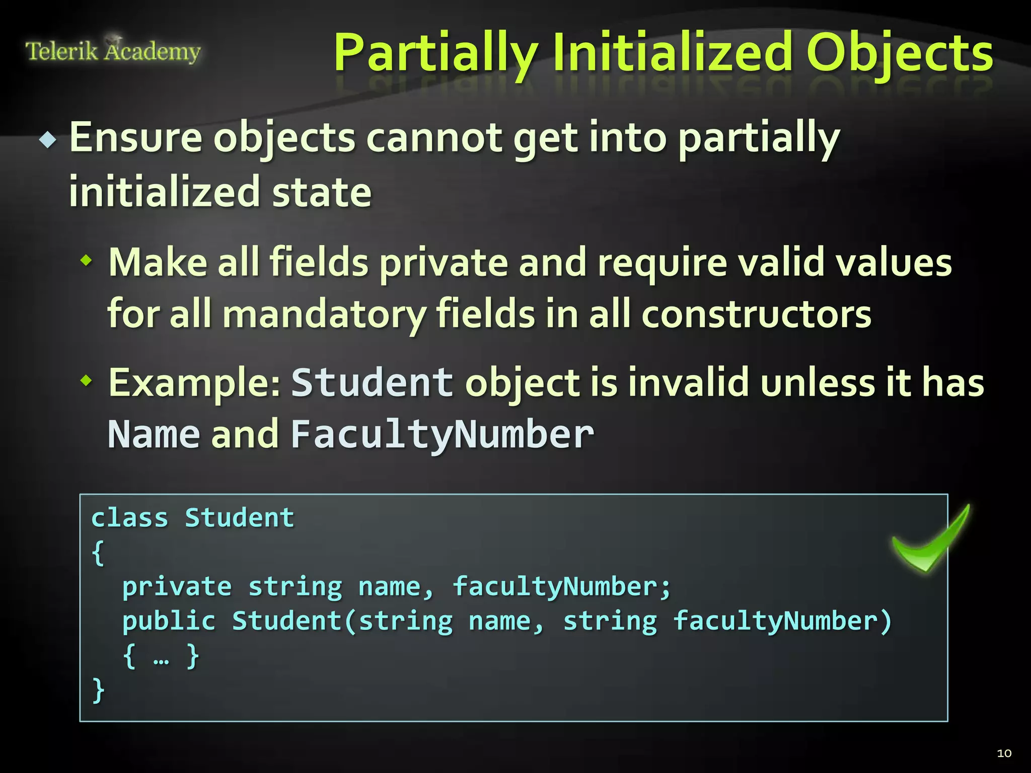 Partially Initialized Objects
 Ensure objects cannot get into partially
 initialized state
   Make all fields private and require valid values
    for all mandatory fields in all constructors
   Example: Student object is invalid unless it has
    Name and FacultyNumber
  class Student
  {
    private string name, facultyNumber;
    public Student(string name, string facultyNumber)
    { … }
  }

                                                        10
 