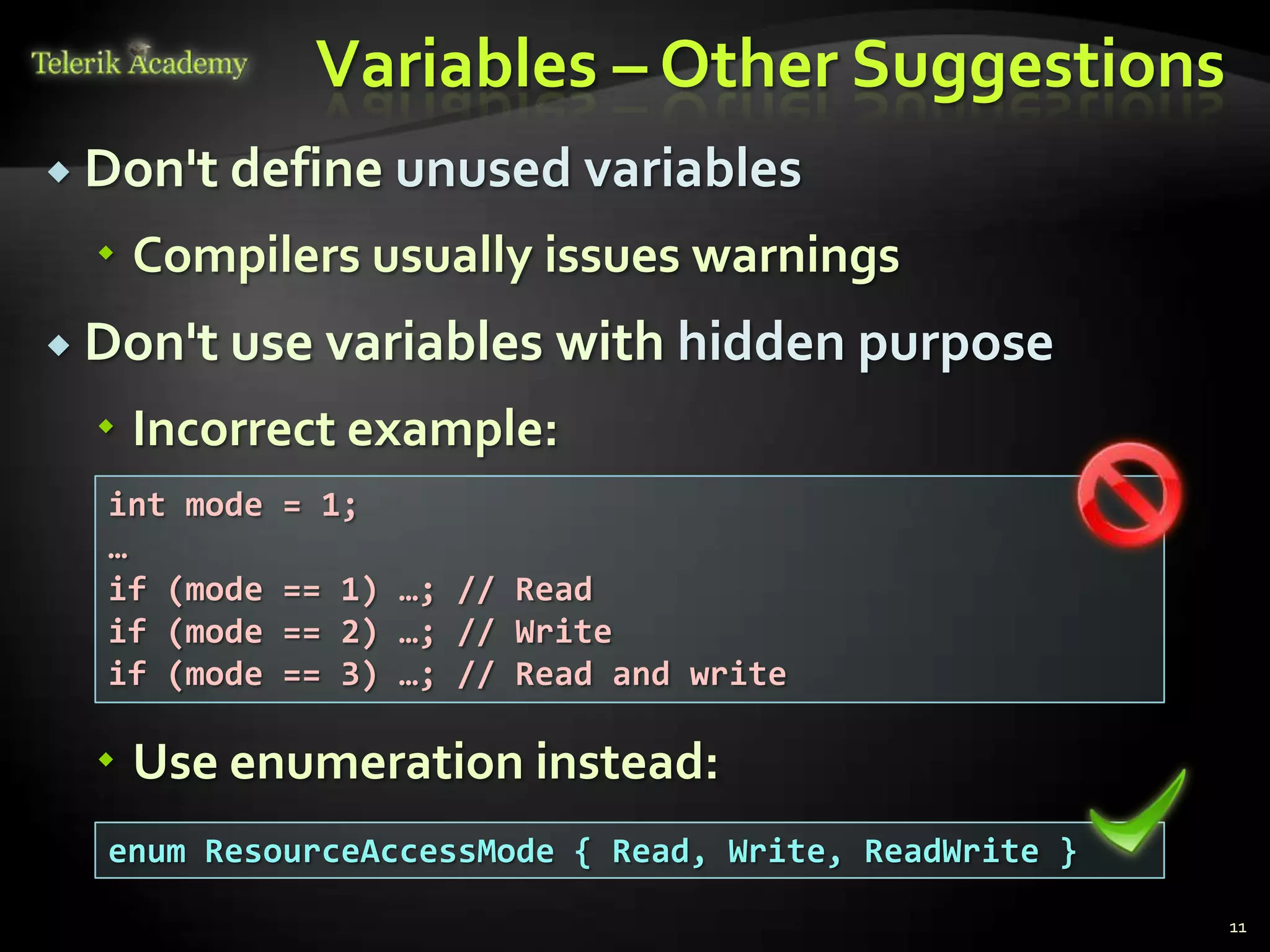 Variables – Other Suggestions
 Don't define unused variables

   Compilers usually issues warnings
 Don't use variables      with hidden purpose
   Incorrect example:
  int mode   = 1;
  …
  if (mode   == 1) …; // Read
  if (mode   == 2) …; // Write
  if (mode   == 3) …; // Read and write

   Use enumeration instead:
  enum ResourceAccessMode { Read, Write, ReadWrite }
                                                       11
 